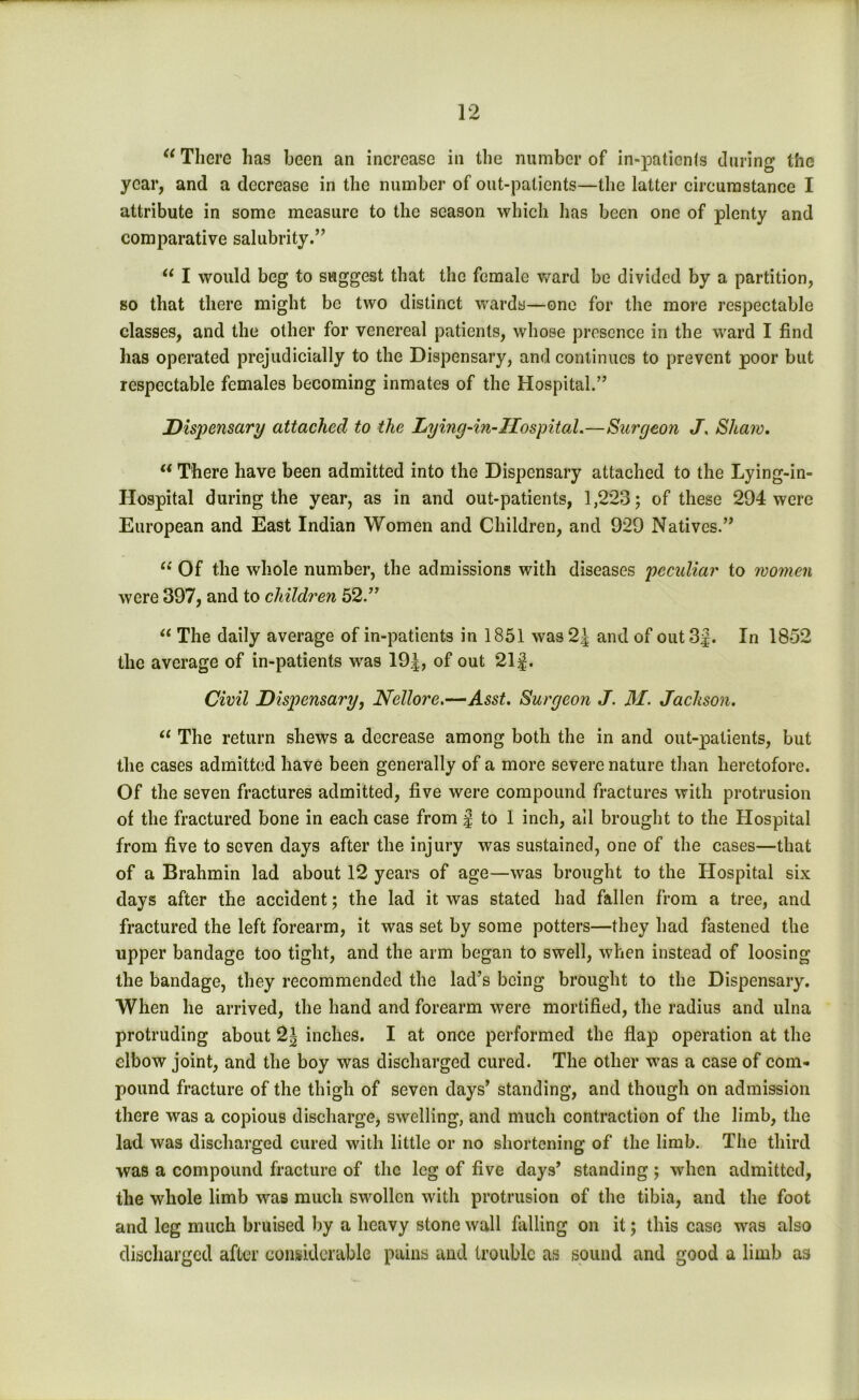 <e There has been an increase in the number of in-patients during the year, and a decrease in the number of out-patients—the latter circumstance I attribute in some measure to the season which has been one of plenty and comparative salubrity.” “ I would beg to suggest that the female ward be divided by a partition, so that there might be two distinct wards—one for the more respectable classes, and the other for venereal patients, whose presence in the ward I find has operated prejudicially to the Dispensary, and continues to prevent poor but respectable females becoming inmates of the Hospital.” Dispensary attached to the Lying-in-Hospital.—Surgeon J, Shaw. “ There have been admitted into the Dispensary attached to the Lying-in- Hospital during the year, as in and out-patients, 1,223; of these 294 were European and East Indian Women and Children, and 929 Natives.” (i Of the whole number, the admissions with diseases peculiar to women were 397, and to children 52.” “ The daily average of in-patients in 1851 was 2J and of out 3$. In 1852 the average of in-patients was 19|, of out 21f. Civil Dispensary, Nellore.—Asst. Surgeon J. M. Jackson. “ The return shews a decrease among both the in and out-patients, but the cases admitted have been generally of a more severe nature than heretofore. Of the seven fractures admitted, five were compound fractures with protrusion of the fractured bone in each case from J to 1 inch, ail brought to the Hospital from five to seven days after the injury was sustained, one of the cases—that of a Brahmin lad about 12 years of age—was brought to the Hospital six days after the accident; the lad it was stated had fallen from a tree, and fractured the left forearm, it was set by some potters—they had fastened the upper bandage too tight, and the arm began to swell, when instead of loosing the bandage, they recommended the lad’s being brought to the Dispensary. When he arrived, the hand and forearm were mortified, the radius and ulna protruding about 2| inches. I at once performed the flap operation at the elbow joint, and the boy was discharged cured. The other was a case of com- pound fracture of the thigh of seven days’ standing, and though on admission there was a copious discharge, swelling, and much contraction of the limb, the lad was discharged cured with little or no shortening of the limb. The third was a compound fracture of the leg of five days’ standing ; when admitted, the whole limb was much swollen with protrusion of the tibia, and the foot and leg much bruised by a heavy stone wall falling on it; this case was also discharged after considerable pains and trouble as sound and good a limb as