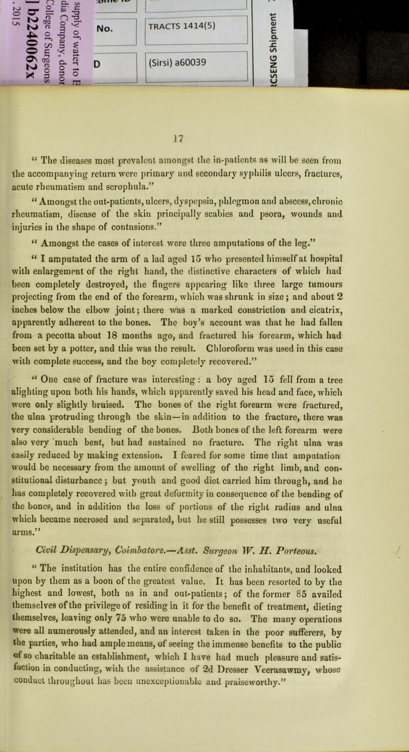 to o <Ol CT Q. C/3 Q- o_ £> c aT ctq n> o o 3 “■3 O —3 o © 1 w C/3 05 3 £ © e 05 o\ >-! CTQ o> o CL o «—f o * w 3 3 o (75 m No. D TRACTS 1414(5) (Sirsi) a60039 c <u E Q. m V u J 7 u The diseases most prevalent amongst the in-patients as will be seen from the accompanying return were primary and secondary syphilis ulcers, fractures, acute rheumatism and scrophula.” “ Amongst the out-patients, ulcers, dyspepsia, phlegmon and abscess, chronic rheumatism, disease of the skin principally scabies and psora, wounds and injuries in the shape of contusions.”  Amongst the cases of interest were three amputations of the leg.” “ I amputated the arm of a lad aged 15 who presented himself at hospital with enlargement of the right hand, the distinctive characters of which had been completely destroyed, the fingers appearing like three large tumours projecting from the end of the forearm, which was shrunk in size ; and about 2 inches below the elbow joint j there was a marked constriction and cicatrix, apparently adherent to the bones. The boy’s account was that he had fallen from a pecotta about 18 months ago, and fractured his forearm, which had been set by a potter, and this was the result. Chloroform was used in this case with complete success, and the boy completely recovered.” “ One case of fracture was interesting : a boy aged 15 fell from a tree alighting upon both his hands, which apparently saved his head and face, which were only slightly bruised. The bones of the right forearm were fractured, the ulna protruding through the skin—in addition to the fracture, there was very considerable bending of the bones. Both bones of the left forearm were also very 'much bent, but had sustained no fracture. The right ulna was easily reduced by making extension. I feared for some time that amputation would be necessary from the amount of swelling of the right limb, and con- stitutional disturbance; but youth and good diet carried him through, and he has completely recovered with great deformity in consequence of the bending of the bones, and in addition the loss of portions of the right radius and ulna which became necrosed and separated, but he still possesses two very useful arms.” Civil Dispensary, Coimbatore.—Asst. Surgeon W. II. Porteous. “ The institution has the entire confidence of the inhabitants, and looked upon by them as a boon of the greatest value. It has been resorted to by the highest and lowest, both as in and out-patients; of the former 85 availed themselves of the privilege of residing in it for the benefit of treatment, dieting themselves, leaving only 75 who were unable to do so. The many operations were all numerously attended, and an interest taken in the poor sufferers, by the parties, who had ample means, of seeing the immense benefits to the public of so charitable an establishment, which I have had much pleasure and satis- faction in conducting, with the assistance of 2d Dresser Veerasawmy, whose conduct throughout has been unexceptionable and praiseworthy.”