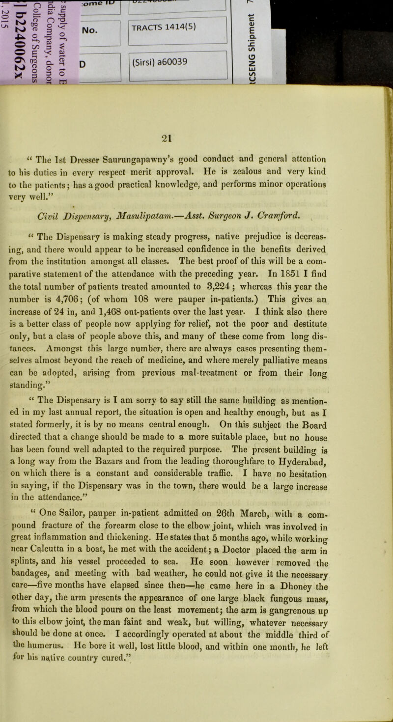 o_ Kf (S M <T> § oo Os cp KJ CD ^ O S' % n pj 2 ^ 3 1/3 “a &3 3 v; D- O 3 O r—f- o m No. c (U E CL • w CO <3 Z IU CO u 01 /w A. “ The 1st Dresser Saurungapawny’s good conduct and general attention to his duties in every respect merit approval. He is zealous and very kind to the patients; has a good practical knowledge, and performs minor operations very well.,, Civil Dispensary, Masulipatam.—Asst. Surgeon J. Crawford. “ The Dispensary is making steady progress, native prejudice is decreas- ing, and there would appear to be increased confidence in the benefits derived from the institution amongst all classes. The best proof of this will be a com- parative statement of the attendance with the preceding year. In 1851 I find the total number of patients treated amounted to 3,224 ; whereas this year the number is 4,706; (of whom 108 were pauper in-patients.) This gives an increase of 24 in, and 1,468 out-patients over the last year. I think also there is a better class of people now applying for relief, not the poor and destitute only, but a class of people above this, and many of these come from long dis- tances. Amongst this large number, there are always cases presenting them- selves almost beyond the reach of medicine, and where merely palliative means can be adopted, arising from previous mal-treatment or from their long standing.” “ The Dispensary is I am sorry to say still the same building as mention- ed in my last annual report, the situation is open and healthy enough, but as I stated formerly, it is by no means central enough. On this subject the Board directed that a change should be made to a more suitable place, but no house has been found well adapted to the required purpose. The present building is a long way from the Bazars and from the leading thoroughfare to Hyderabad, on which there is a constant and considerable traffic. I have no hesitation in saying, if the Dispensary was in the town, there would be a large increase in the attendance.” “ One Sailor, pauper in-patient admitted on 26th March, with a com- pound fracture of the forearm close to the elbow joint, which was involved in great inflammation and thickening. He states that 5 months ago, while working near Calcutta in a boat, he met with the accident; a Doctor placed the arm in splints, and his vessel proceeded to sea. He soon however removed the bandages, and meeting with bad weather, he could not give it the necessary care—five months have elapsed since then—he came here in a Dhoney the other day, the arm presents the appearance of one large black fungous mass, from which the blood pours on the least movement; the arm is gangrenous up to this elbow joint, the man faint and weak, but willing, whatever necessary should be done at once. I accordingly operated at about the middle third of the humerus. He bore it well, lost little blood, and within one month, he left for his native country cured.”