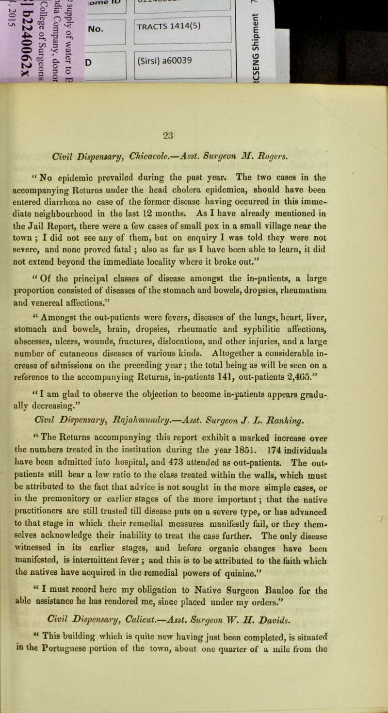 > ~ i O Q- c/3 ;ome iLJ ro Q- 2. S' C o a> O 3 No. 4^ O^o ^ Dl 7 GO 3 ^ as N> X! era re o 3 cn O. O 3 o CO <T> -1 o tn TRACTS 1414(5) (Sirsi) a60039 c O) E Q. to z LU to U 23 Civil Dispensary, Chicacole.—Asst. Surgeon M. Rogers. “ No epidemic prevailed during the past year. The two cases in the accompanying Returns under the head cholera epidcmica, should have been entered diarrhoea no case of the former disease having occurred in this imme- diate neighbourhood in the last 12 months. As I have already mentioned in the Jail Report, there were a few cases of small pox in a small village near the town ; I did not see any of them, but on enquiry I was told they were not severe, and none proved fatal ; also as far as I have been able to learn, it did not extend beyond the immediate locality where it broke out.” “ Of the principal classes of disease amongst the in-patients, a large proportion consisted of diseases of the stomach and bowels, dropsies, rheumatism and venereal affections,” a Amongst the out-patients were fevers, diseases of the lungs, heart, liver, stomach and bowels, brain, dropsies, rheumatic and syphilitic affections, abscesses, ulcers, wounds, fractures, dislocations, and other injuries, and a large number of cutaneous diseases of various kinds. Altogether a considerable in- crease of admissions on the preceding year; the total being as will be seen on a reference to the accompanying Returns, in-patients 141, out-patients 2,465.” “I am glad to observe the objection to become in-patients appears gradu- ally decreasing.” Civil Dispensary, Rajahmundry.—Asst. Surgeon J. L. Ranking. “ The Returns accompanying this report exhibit a marked increase over the numbers treated in the institution during the year 1851. 174 individuals have been admitted into hospital, and 473 attended as out-patients. The out- patients still bear a low ratio to the class treated within the walls, which must be attributed to the fact that advice is not sought in the more simple cases, or in the premonitory or earlier stages of the more important; that the native practitioners are still trusted till disease puts on a severe type, or has advanced to that stage in which their remedial measures manifestly fail, or they them- selves acknowledge their inability to treat the case further. The only disease witnessed in its earlier stages, and before organic changes have been manifested, is intermittent fever; and this is to be attributed to the faith which the natives have acquired in the remedial powers of quinine.” “ I must record here my obligation to Native Surgeon Bauloo for the able assistance he has rendered me, sinGe placed under my orders.” Civil Dispensary, Calicut.—Asst. Surgeon W. H. Davids. u This building which is quite new having just been completed, is situated in the Portuguese portion of the town, about one quarter of u mile from the