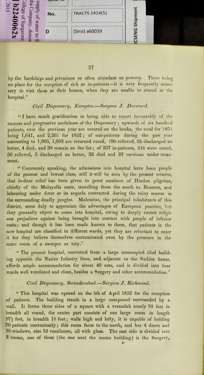 K> o\ o_ CD* QTQ a o GO c oro O) o 3 Cfl el- s’ o o 3 >3 CO 3 v: NJ O- o 3 O cn £= “3_ O Co r-t- CD O m ,ui i •*- ■ ■ No. D TRACTS 1414(5) (Sirsi) a60039 27 by the hardships and privations so often attendant on poverty. There being no place for the reception of sick as in-patients—it is very frequently neces- sary to visit them at their homes, when they are unable to attend at the hospital.” Civil Dispensary, Kamptee,—Surgeon J. Dorward. “ I have much gratification in being able to report favourably of (lie success and progressive usefulness of the Dispensary; upwards of six hundred patients, over the previous year are entered on the books, the total for 185] being 1,641, and 2,261 for 1852; of out-patients during the past year amounting to 1,905, 1,683 are returned cured, 190 relieved, 25 discharged no better, 4 died, and 38 remain on the list; of 357 in-patients, 241 were cured, 56 relieved, 5 discharged no better, 33 died and 22 continue under treat- ment. “ Commonly speaking, the admissions into hospital have been people of the poorest and lowest class, still it will be seen by the present returns, that in-door relief has been given to great numbers of Hindoo pilgrims, chiefly of the Malayalla caste, travelling from the south to Benares, and labouring under fever or its sequela contracted during the rainy season in the surrounding deadly jungles. Mahrattas, the principal inhabitants of this district, seem duly to appreciate the advantages of European practice, but they generally object to come into hospital, owing to deeply rooted religi- ous prejudices against being brought into contact with people of inferior caste; and though it has been made known to them, that patients in the new hospital are classified in different wards, yet they are reluctant to enter it for they believe themselves contaminated even by the presence in the same room of a sweeper or toty.” il The present hospital, converted from a large unoccupied tiled build- ing opposite the Native Infantry lines, and adjacent to the Sudder bazar, affords ample accommodation for about 40 cots, and is divided into four wards well ventilated and clean, besides a Surgery and other accommodation.” Civil Dispensary, Secunderabad.—Surgeon J, Richmond. “ This hospital was opened on the 5th of April 1852 for the reception of patients. The building stands in a large compound surrounded by a wall. It forms three sides of a square with a verandah nearly 10 feet in breadth all round, the centre part consists of one large room in length 97| feet, in breadth 18 feet; walls high and lofty, it is capable of holding 70 patients conveniently; this room faces to the north, and has 4 doors and 10 windows, also 12 ventilators, all with glass. The east side is divided into 2 rooms, one of these (the one next the centre building) is the Surgery, D