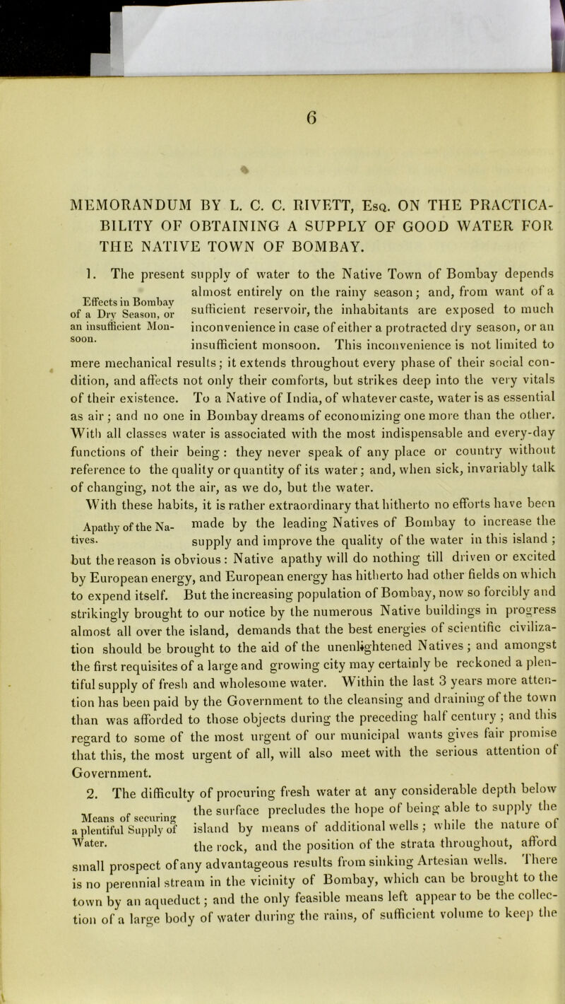 MEMORANDUM BY L. C. C. RIVETT, Esq. ON THE PRACTICA- BILITY OF OBTAINING A SUPPLY OF GOOD WATER FOR THE NATIVE TOWN OF BOMBAY. 1. The present supply of water to the Native Town of Bombay depends almost entirely on the rainy season; and, from want of a Effects in Bombay rv*- i of a Drv Season, or sumcient reservoir, the inhabitants are exposed to much an insufficient Mon- inconvenience in case of either a protracted dry season, or an insufficient monsoon. This inconvenience is not limited to mere mechanical results; it extends throughout every phase of their social con- dition, and affects not only their comforts, but strikes deep into the vei y vitals of their existence. To a Native of India, of whatever caste, water is as essential as air; and no one in Bombay dreams of economizing one more tlian the other. With all classes water is associated with the most indispensable and every-day functions of their being : they never speak of any place or country without reference to the quality or quantity of its water; and, when sick, invariably talk of changing, not the air, as we do, but the water. With these habits, it is rather extraordinary that hitherto no efforts have been Apathy of the Na- niade by the leading Natives of Bombay to increase the tives. supply and improve the quality of the water in this island ; but the reason is obvious: Native apathy will do nothing till driven or excited by European energy, and European energy has hitherto had other fields on which to expend itself. But the increasing population of Bombay, now so forcibly and strikingly brought to our notice by the numerous Native buildings in pi ogress almost all over the island, demands that the best energies of scientific civiliza- tion should be brought to the aid of the unenlightened Natives; and amongst the first requisites of a large and growing city may certainly be reckoned a plen- tiful supply of fresh and wholesome water. Within the last 3 years more atten- tion has been paid by the Government to the cleansing and draining of the town than was afforded to those objects during the preceding half century ; and this regard to some of the most urgent of our municipal wants gives fair promise that this, the most urgent of all, will also meet with the serious attention ol Government. 2. The difficulty of procuring fresh water at any considerable depth below . the surface precludes the hope of being able to supply the a plentiful Supply of island by means of additional wells ; while the nature ot Water. and the position of the strata throughout, afford small prospect of any advantageous results from sinking Artesian wells. There is no perennial stream in the vicinity of Bombay, which can be brought to the town by an aqueduct; and the only feasible means left appear to be the collec- tion of a large body of water during the rains, of sufficient volume to keep the