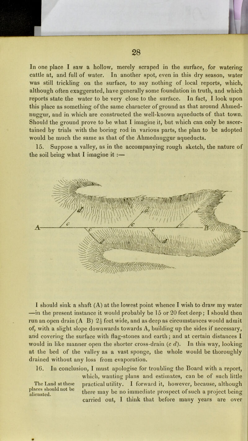 In one place I saw a hollow, merely scraped in the surface, for watering cattle at, and full of water. In another spot, even in this dry season, water was still trickling on the surface, to say nothing of local reports, which, although often exaggerated, have generally some foundation in truth, and which reports state the water to be very close to the surface. In fact, I look upon this place as something of the same character of ground as that around Ahmed- nuggur, and in which are constructed the well-known aqueducts of that town. Should the ground prove to be what I imagine it, but which can only be ascer- tained by trials with the boring rod in various parts, the plan to be adopted would be much the same as that of the Ahmednuggur aqueducts. 15. Suppose a valley, as in the accompanying rough sketch, the nature of the soil being what I imagine it :— I should sink a shaft (A) at the lowest point whence I wish to draw my water —in the present instance it would probably be 15 or 20 feet deep; I should then run an open drain (A B) 2| feet wide, and as deep as circumstances would admit of, with a slight slope downwards towards A, building up the sides if necessary, and covering the surface with flag-stones and earth; and at certain distances I would in like manner open the shorter cross-drain (c d). In this way, looking at the bed of the valley as a vast sponge, the whole would be thoroughly drained without any loss from evaporation. 16. In conclusion, I must apologise for troubling the Board with a report, which, wanting plans and estimates, can be of such little The Land at these practical utility. I forward it, however, because, although alfenatelr^'^^ there may be no immediate prospect of such a project being carried out, I think that before many years are over