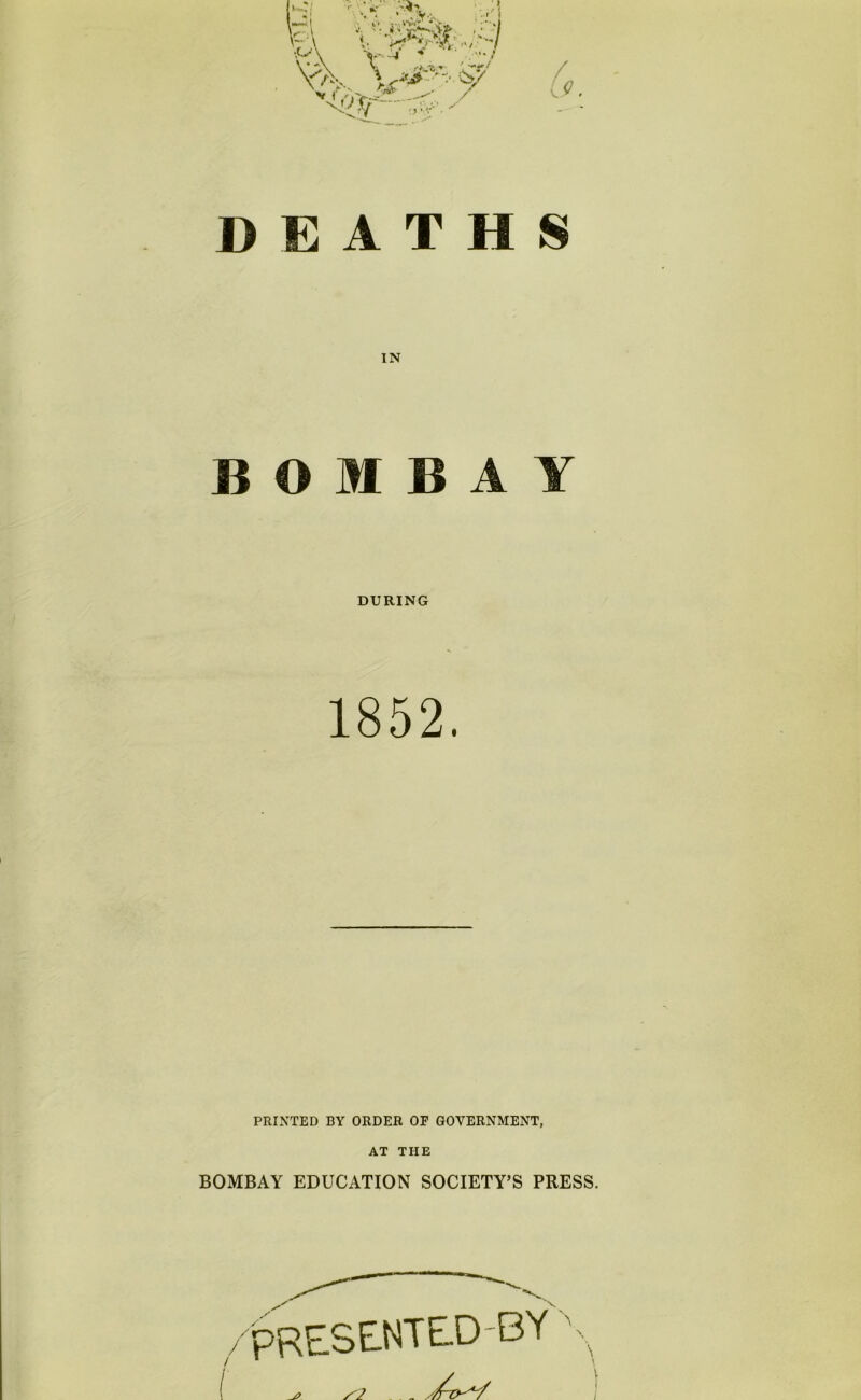 DEATHS IN BOMBAY DURING 1852. PRINTED BY ORDER OF GOVERNMENT, AT THE BOMBAY EDUCATION SOCIETY’S PRESS. 'PRESENTE.D-BY \