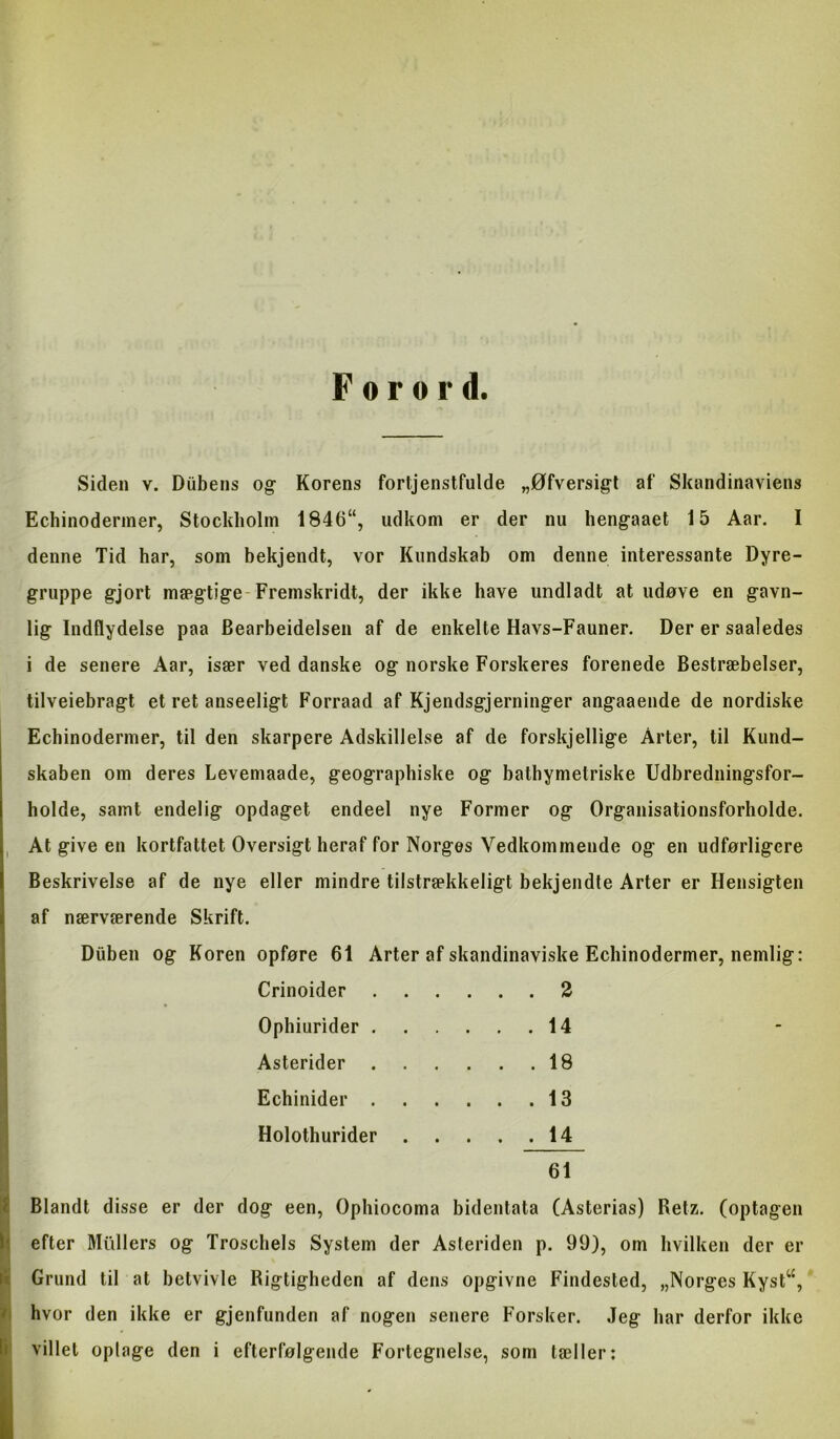 Forord. Siden v. Dubens og- Korens fortjenstfulde „Øfversigt af Skandinaviens Echinodermer, Stockholm 1846“, udkom er der nu heng-aaet 15 Aar. I denne Tid har, som bekjendt, vor Kundskab om denne interessante Dyre- gruppe gjort mægtige-Fremskridt, der ikke have undladt at udøve en gavn- lig Indflydelse paa Bearbeidelsen af de enkelte Havs-Fauner. Der er saaledes i de senere Aar, især ved danske og norske Forskeres forenede Bestræbelser, tilveiebragt et ret anseeligt Forraad af Kjendsgjerninger angaaende de nordiske Echinodermer, til den skarpere Adskillelse af de forskjellige Arter, til Kund- skaben om deres Levemaade, geographiske og bathymetriske Udbredningsfor- holde, samt endelig opdaget endeel nye Former og Organisationsforholde. At give en kortfattet Oversigt heraf for Norges Vedkommende og en udførligere Beskrivelse af de nye eller mindre tilstrækkeligt bekjendte Arter er Hensigten af nærværende Skrift. Diiben og Koren opføre 61 Arter af skandinaviske Echinodermer, nemlig: Crinoider 2 Ophiurider 14 Asterider 18 Echinider 13 Holothurider 14 61 ^ Blandt disse er der dog een, Ophiocoma bidentata (Asterias) Retz. (optagen ^ efter Mullers og Troschels System der Asteriden p. 99), om hvilken der er fe Grund til at betvivle Rigtigheden af dens opgivne Findested, „Norges Kyst“, >1 hvor den ikke er gjenfunden af nogen senere Forsker. Jeg har derfor ikke Hl villet oplage den i efterfølgende Fortegnelse, som tæller;