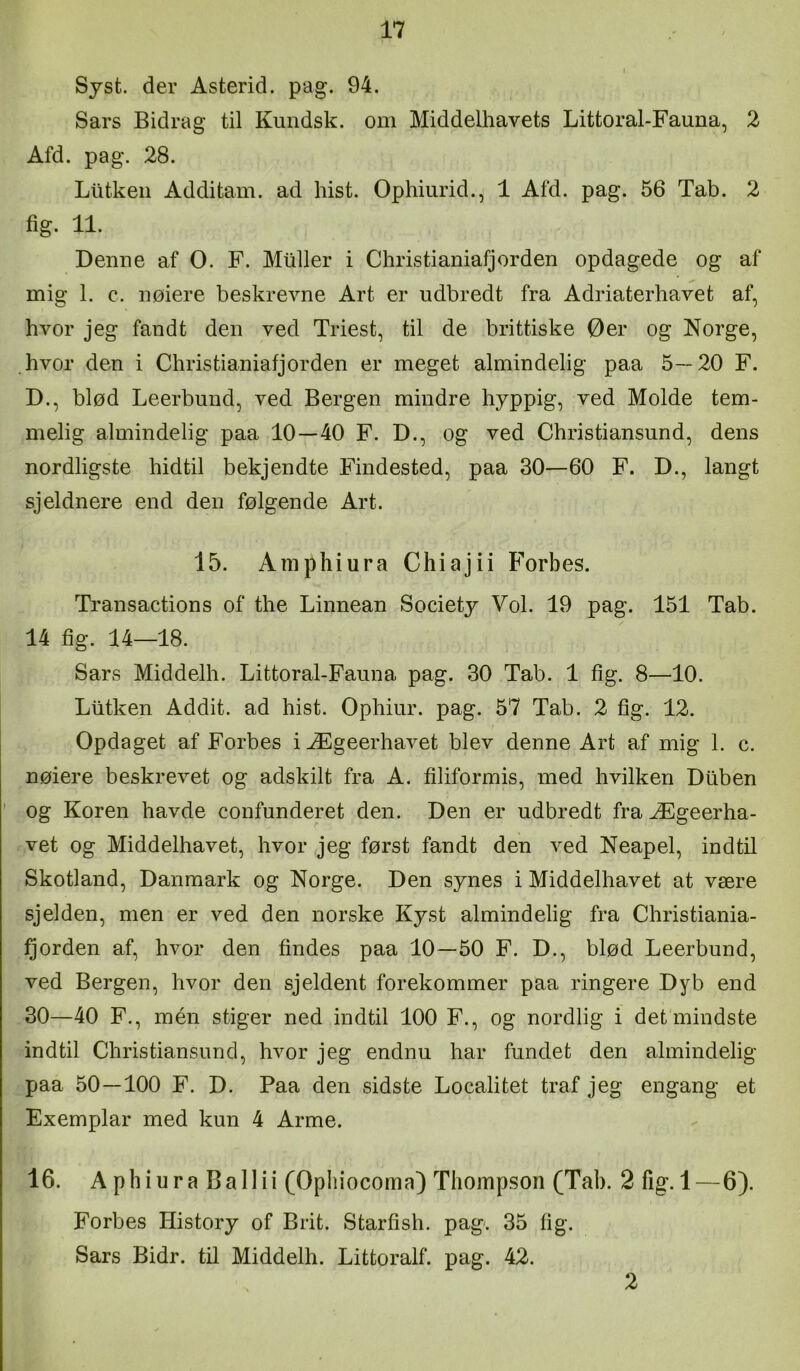 Syst. der Asterid. pag. 94. Sars Bidrag til Kundsk. om Middelhavets Littoral-Fauna, 2 Afd. pag. 28. Liitken Additam. ad hist. Ophiurid., 1 Afd. pag. 56 Tab. 2 fig. 11. Denne af O. F. Muller i Christianiafjorden opdagede og af mig 1. c. nølere beskrevne Art er udbredt fra Adriaterhavet af, hvor jeg fandt den ved Triest, til de brittiske Øer og Norge, hvor den i Christianiafj orden er meget almindelig paa 5—20 F. D., blød Leerbund, ved Bergen mindre hyppig, ved Molde tem- melig almindelig paa 10—40 F. D., og ved Chris ti ansund, dens nordligste hidtil bekjendte Findested, paa 30—60 F. D., langt sjeldnere end den følgende Art. 15. Amphiura Chiajii Forbes. Transactions of the Linnean Society Vol. 19 pag. 151 Tab. 14 fig. 14—18. Sars Middelh. Littoral-Fauna pag. 30 Tab. 1 fig. 8—10. Liitken Addit. ad hist. Ophiur. pag. 57 Tab. 2 fig. 12. Opdaget af Forbes iÆgeerhavet blev denne Art af mig 1. c. nøiere beskrevet og adskilt fra A. filiformis, med hvilken Dilben og Koren havde confunderet den. Den er udbredt fra Ægeerha- vet og Middelhavet, hvor jeg først fandt den ved Neapel, indtil Skotland, Danmark og Norge. Den synes i Middelhavet at være sjelden, men er ved den norske Kyst almindelig fra Christiania- Qorden af, hvor den findes paa 10—50 F. D., blød Leerbund, ved Bergen, hvor den sjeldent forekommer paa ringere Dyb end 30—40 F., mén stiger ned indtil 100 F., og nordlig i det mindste indtil Christiansund, hvor jeg endnu har fundet den almindelig paa 50—100 F. D. Paa den sidste Localitet traf jeg engang et Exemplar med kun 4 Arme. 16. A pliiura Ballii (Opliiocoma) Thompson (Tab. 2 fig. 1—6). Forbes History of Brit. Starfish. pag. 35 fig. Sars Bidr. til Middelh. Littoralf. pag. 42. 2