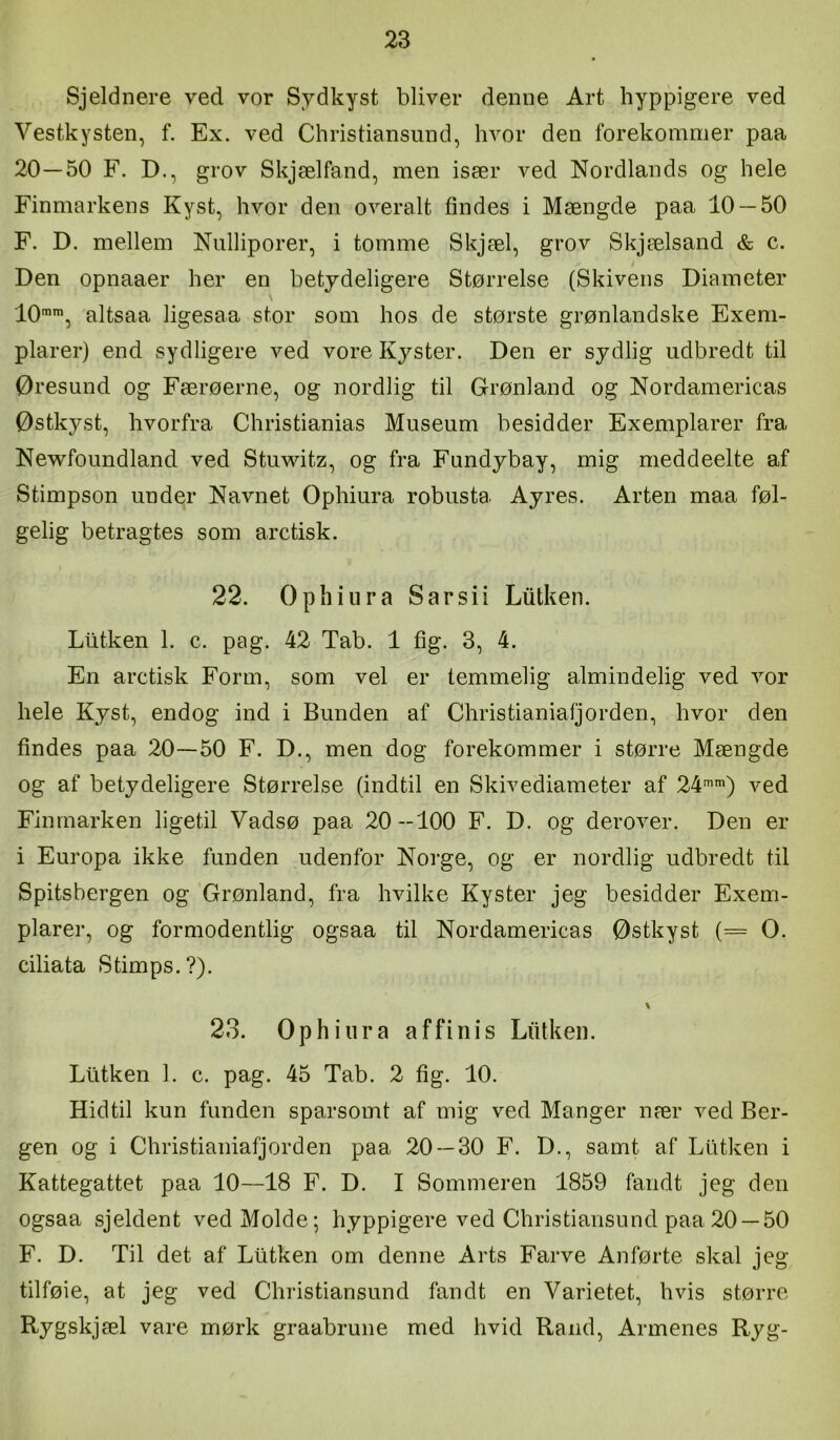 Sjeldnere ved vor Sydkyst bliver demie Art hyppigere ved Vestkysten, f. Ex. ved Christiansund, hvor den forekommer paa 20—50 F. D., grov Skjælfand, men især ved Nordlands og hele Finmarkens Kyst, hvor den overalt findes i Mængde paa 10 — 50 F. D. mellem Nulliporer, i tomme Skjæl, grov Skjælsand & c. Den opnaaer her en betydeligere Størrelse (Skivens Diameter \ 10, altsaa ligesaa stor som hos de største grønlandske Exem- plarer) end sydligere ved vore Kyster. Den er sydlig udbredt til Øresund og Færøerne, og nordlig til Grønland og Nordamericas Østkyst, hvorfra Christianias Museum besidder Exemplarer fra Newfoundland ved Stuwitz, og fra Fundybay, mig meddeelte af Stimpson under Navnet Ophiura robusta Ayres. Arten maa føl- gelig betragtes som aretisk. 22. Ophiura S ar si i Liitken. Ltitken 1. c. pag. 42 Tab. 1 fig. 3, 4. En aretisk Form, som vel er temmelig almindelig ved vor hele Kyst, endog ind i Bunden af Christianiafjorden, hvor den findes paa 20—50 F. D., men dog forekommer i større Mængde og af betydeligere Størrelse (indtil en Skivediameter af 24'') ved Finmarken ligetil Vadsø paa 20-100 F. D. og derover. Den er i Europa ikke funden udenfor Norge, og er nordlig udbredt til Spitsbergen og Grønland, fra hvilke Kyster jeg besidder Exem- plarer, og formodentlig ogsaa til Nordamericas Østkyst (= O. ciliata Stimps.?). 23. Ophiura affinis Liitken. Liitken 1. c. pag. 45 Tab. 2 fig. 10. Hidtil kun funden sparsomt af mig ved Manger nær ved Ber- gen og i Christianiafjorden paa 20 — 30 F. D., samt af Liitken i Kattegattet paa 10—18 F. D. I Sommeren 1859 fandt jeg den ogsaa sjeldent vedMolde; hyppigere ved Christiansund paa 20 —50 F. D. Til det af Liitken om denne Arts Farve Anførte skal jeg tilføie, at jeg ved Christiansund fandt en Varietet, hvis større Rygskjæl vare mørk graabrune med hvid Rand, Armenes Ryg-