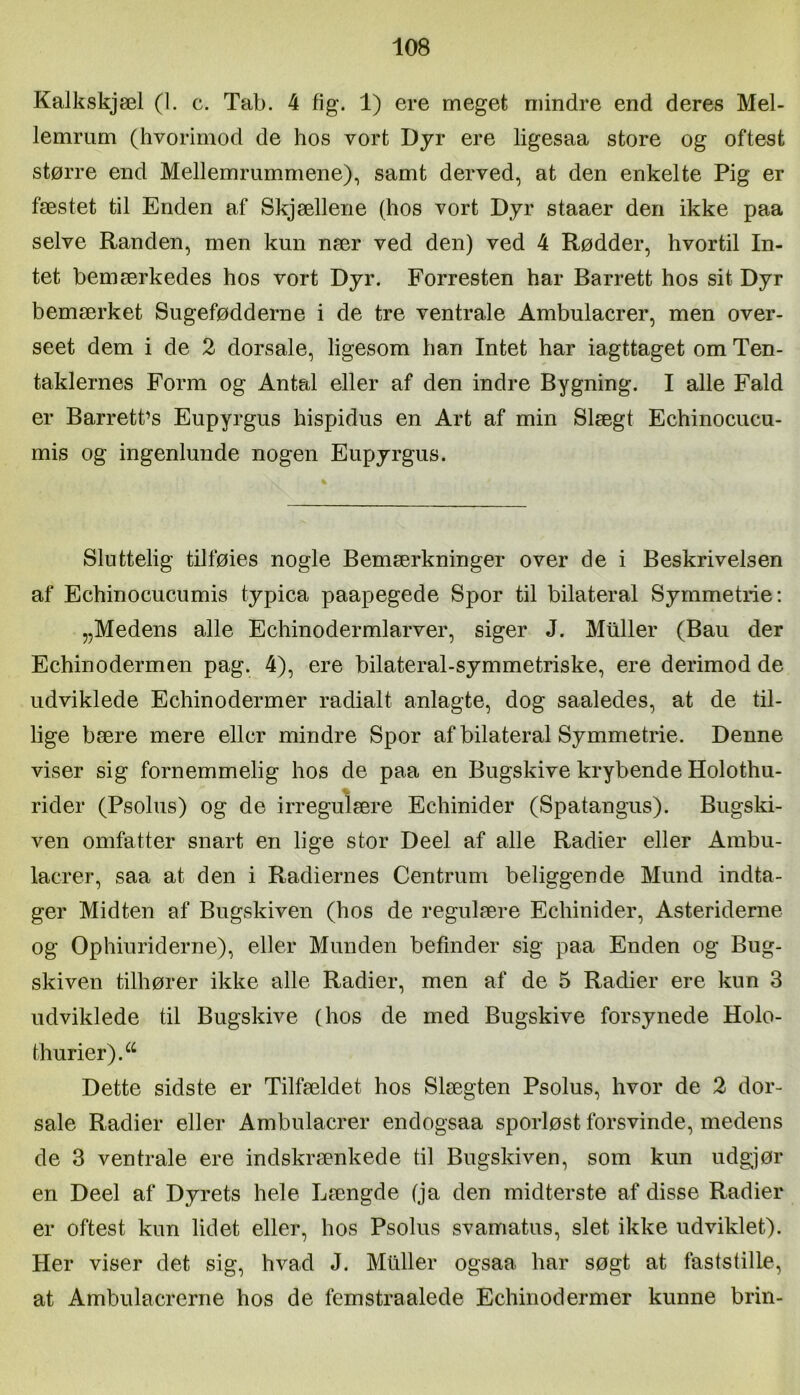 Kalkskjæl (1. c. Tab. 4 fig. 1) ere meget mindre end deres Mel- lemrum (hvorimod de hos vort Dyr ere ligesaa store og oftest større end Mellemrummene), samt derved, at den enkelte Pig er fæstet til Enden af Skjællene (hos vort Dyr staaer den ikke paa selve Randen, men kun nær ved den) ved 4 Rødder, hvortil In- tet bemærkedes hos vort Dyr. Forresten har Barrett hos sit Dyr bemærket Sugefødderne i de tre ventrale Ambulacrer, men over- seet dem i de 2 dorsale, ligesom han Intet har iagttaget om Ten- taklernes Form og Antal eller af den indre Bygning. I alle Fald er Barrett’s Eupyrgus hispidus en Art af min Slægt Echinocucu- mis og ingenlunde nogen Eupyrgus. Sluttelig tilføies nogle Bemærkninger over de i Beskrivelsen af Echinocucumis typica paapegede Spor til bilateral Symmetrier „Medens alle Echinodermlarver, siger J. Muller (Bau der Echinodermen pag. 4), ere bilateral-symmetriske, ere derimod de udviklede Echinodermer radialt anlagte, dog saaledes, at de til- lige bære mere eller mindre Spor af bilateral Symmetrie. Denne viser sig fornemmelig hos de paa en Bugskive krybende Holothu- rider (Psolus) og de irregulære Echinider (Spatangus). Bugski- ven omfatter snart en lige stor Deel af alle Radier eller Ambu- lacrer, saa at den i Radiernes Centrum beliggende Mund indta- ger Midten af Bugskiven (hos de regulære Echinider, Asteriderne og Ophiuriderne), eller Munden befinder sig paa Enden og Bug- skiven tilhører ikke alle Radier, men af de 5 Radier ere kun 3 udviklede til Bugskive (hos de med Bugskive forsynede Holo- thurier).^^ Dette sidste er Tilfældet hos Slægten Psolus, hvor de 2 dor- sale Radier eller Ambulacrer endogsaa sporløst forsvinde, medens de 3 ventrale ere indskrænkede til Bugskiven, som kun ndgjør en Deel af Dyrets hele Længde (ja den midterste af disse Radier er oftest kun lidet eller, hos Psolus svamatus, slet ikke udviklet). Her viser det sig, hvad J. Midler ogsaa har søgt at faststille, at Ambulacrerne hos de femstraalede Echinodermer kunne brin-