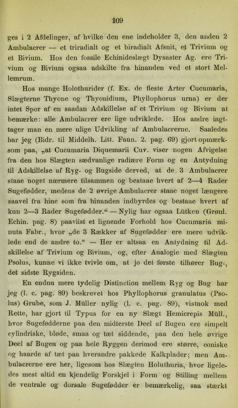 ges i 2 Afdelinger, af hvilke den ene indeholder 3, den anden 2 Ambulacrer — et triradialt og et biradialt Afsnit, et Trivium og et Bivium. Hos den fossile Echinideslægt Dysaster Ag. ere Tri- vium og Bivium ogsaa adskilte fra hinanden ved et stort Mel- lemrum. Hos mange Holothurider (f. Ex. de fleste Arter Cucumaria, Slægterne Thyone og Thyonidium, Phyllophorus urna) er der intet Spor af en saadan Adskillelse af et Trivium og Bivium at bemærke: alle Ambulacrer ere lige udviklede. Hos andre iagt- tager man en mere ulige Udvikling af Ambulacrerne. Saaledes har jeg (Bidr. til Middelh. Litt. Faun. 2. pag. 69) gjort opmærk- som paa, „at Cucumaria Diquemarii Cuv. viser nogen Afvigelse fra den hos Slægten sædvanlige radiære Form og en Antydning til Adskillelse af Ryg- og Bugside derved, at de. 3 Ambulacrer staae noget nærmere tilsammen og bestaae hvert af 2—4 Rader Sugefødder, medens de 2 øvrige Ambulacrer staae noget længere saavel fra hine som fra hinanden indbyrdes og bestaae hvert af kun 2—3 Rader Sugefødder.— Nylig har ogsaa Liltken (Grønl. Echin. pag. 8) paaviist et lignende Forhold hos Cucumaria mi- nuta Fabr., hvor „de 3 Rækker af Sugefødder ere mere udvik- lede end de andre to.“ — Her er altsaa en Antydning til Ad- skillelse af Trivium og Bivium, og, efter Analogie med Slægten Psolus, kunne vi ikke tvivle om, at jo det første tilhører Bug-, det sidste Rygsiden. En endnu mere tydelig Distinction mellem Ryg og Bug har jeg (1. c. pag. 89) beskrevet hos Phyllophorus granulatus (Pso- lus) Grube, som J. Muller nylig (1. c. pag. 89), vistnok med Rette, har gjort til Ty pus for en ny Slægt Hemicrepis MtilL, hvor Sugefødderne paa den midterste Deel af Bugen ere simpelt cylindriske, bløde, smaa og tæt siddende, paa den hele øvrige Deel af Bugen og paa hele Ryggen derimod ere større, coniske og haarde af tæt paa hverandre pakkede Kalkplader 5 men Am- bulacrerne ere her, ligesom hos Slægten Holuthuria, hvor ligele- des mest altid en kjendelig Forskjel i Form og Stilling mellem de ventrale og dorsale Sugefødder er bemærkelig, saa stærkt