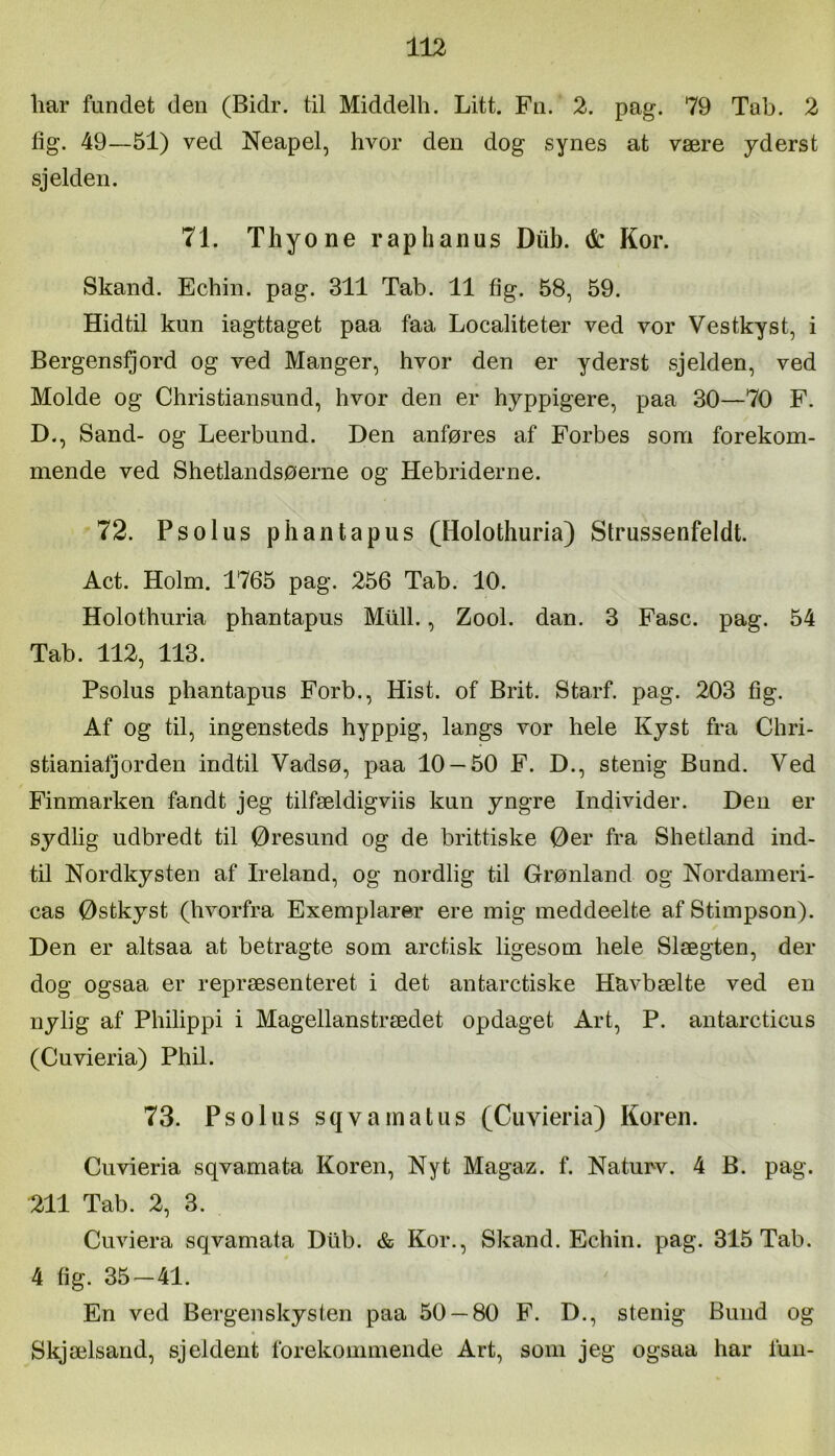 liar fundet den (Bidr. til Middelh. Litt. Fn. 2. pag. 79 Tab. 2 fig. 49—51) ved Neapel, hvor den dog synes at være yderst sjeldeii. 71. Thyone rap hanus Diib. & Kor. Skand. Echin. pag. 311 Tab. 11 fig. 58, 59. Hidtil kun iagttaget paa faa Localiteter ved vor Vestkyst, i Bergensfjord og ved Manger, hvor den er yderst sjelden, ved Molde og Christiansund, hvor den er hyppigere, paa 30—70 F. D., Sand- og Leerbund. Den anføres af Forbes som forekom- mende ved Shetlandsøerne og Hebriderne. 72. Psolus phantapus (Holothuria) Strussenfeldt. Act. Holm. 1765 pag. 256 Tab. 10. Holothuria phantapus Miill., Zool. dan. 3 Fase. pag. 54 Tab. 112, 113. Psolus phantapus Forb., Hist. of Brit. Starf. pag. 203 fig. Af og til, ingensteds hyppig, langs vor hele Kyst fra Chri- stianialjorden indtil Vadsø, paa 10 — 50 F. D., stenig Bund. Ved Finmarken fandt jeg tilfældigviis kun yngre Individer. Den er sydlig udbredt til Øresund og de brittiske Øer fra Shetland ind- til Nordkysten af Ireland, og nordlig til Grønland og Nordameri- cas Østkyst (hvorfra Exemplarer ere mig meddeelte afStimpson). Den er altsaa at betragte som aretisk ligesom hele Slægten, der dog ogsaa er repræsenteret i det antaretiske Havbælte ved en nylig af Philippi i Magellanstrædet opdaget Art, P. antaretieus (Cuvieria) Phil. 73. Psolus sqvamatus (Cuvieria) Koren. Cuvieria sqvamata Koren, Nyt Magaz. f. Naturv. 4 B. pag. 211 Tab. 2, 3. Cuviera sqvamata Dtlb. & Kor., Skand. Echin. pag. 315 Tab. 4 fig. 35-41. En ved Bergenskysten paa 50 — 80 F. D., stenig Bund og Skjælsand, sjeldent forekommende Art, som jeg ogsaa har lun-