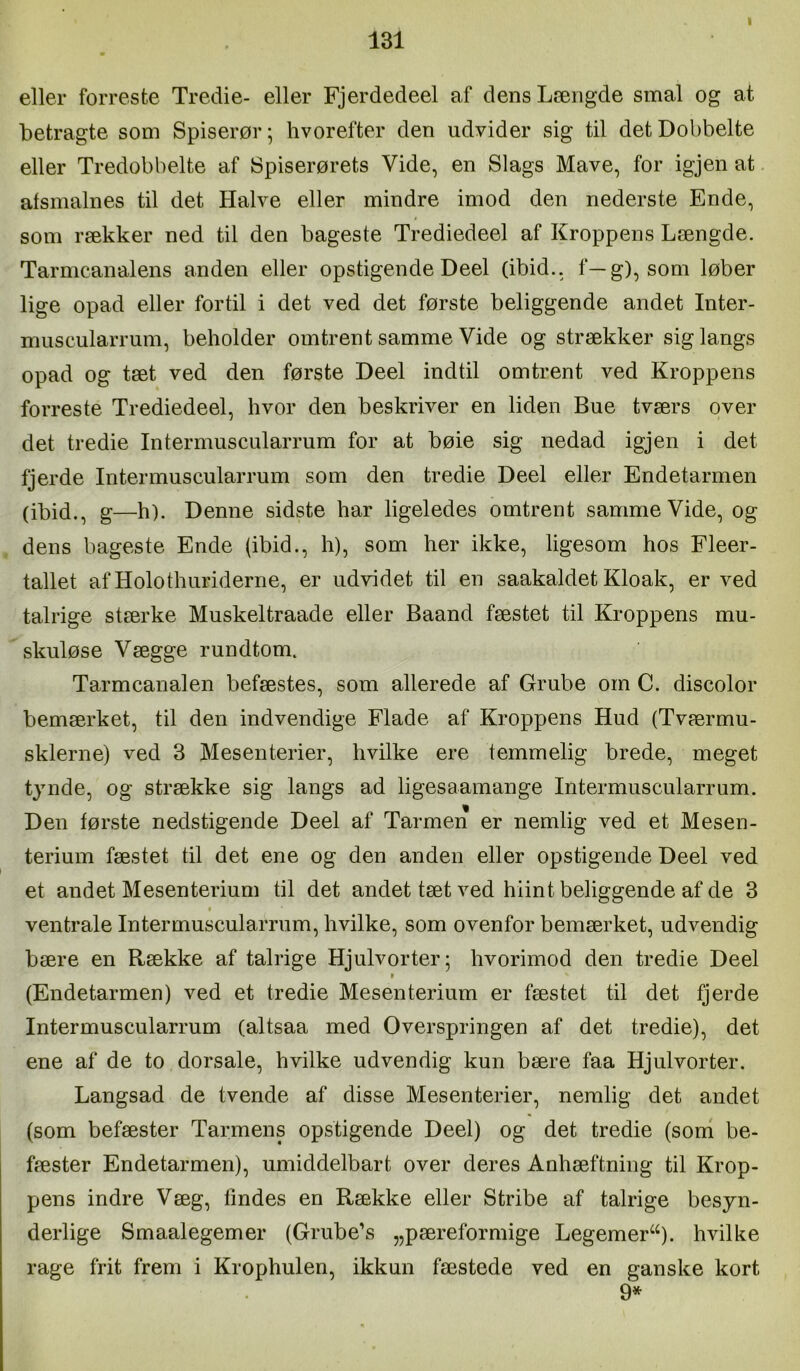 I eller forreste Tredie- eller Fjerdedeel af dens Længde smal og at betragte som Spiserør; hvorefter den udvider sig til det Dobbelte eller Tredobbelte af Spiserørets Vide, en Slags Mave, for igjen at alsmalnes til det Halve eller mindre imod den nederste Ende, som rækker ned til den bageste Trediedeel af Kroppens Længde. Tarmcanalens anden eller opstigende Deel (ibid., f—g), som løber lige opad eller fortil i det ved det første beliggende andet Inter- muscularrum, beholder omtrent samme Vide og strækker sig langs opad og tæt ved den første Deel indtil omtrent ved Kroppens forreste Trediedeel, hvor den beskriver en liden Bue tværs over det tredie Intermuscularrum for at bøie sig nedad igjen i det fjerde Intermuscularrum som den tredie Deel eller Endetarmen (ibid., g—h). Denne sidste har ligeledes omtrent samme Vide, og dens bageste Ende (ibid., h), som her ikke, ligesom hos Fleer- tallet af Holothuriderne, er udvidet til en saakaldet Kloak, er ved talrige stærke Muskeltraade eller Baand fæstet til Kroppens mu- skuløse Vægge rundtom. Tarmcanalen befæstes, som allerede af Grube om C. discolor bemærket, til den indvendige Flade af Kroppens Hud (Tværmu- sklerne) ved 3 Mesenterier, hvilke ere temmelig brede, meget tynde, og strække sig langs ad ligesaamange Intermuscularrum. Den første nedstigende Deel af Tarmen er nemlig ved et Mesen- terium fæstet til det ene og den anden eller opstigende Deel ved et andet Mesenterium til det andet tæt ved hiint beliggende af de 3 ventrale Intermuscularrum, hvilke, som ovenfor bemærket, udvendig bære en Række af talrige Hjulvorter; hvorimod den tredie Deel I (Endetarmen) ved et tredie Mesenterium er fæstet til det fjerde Intermuscularrum (altsaa med Overspringen af det tredie), det ene af de to dorsale, hvilke udvendig kun bære faa Hjulvorter. Langsad de tvende af disse Mesenterier, nemlig det andet (som befæster Tarmens opstigende Deel) og det tredie (soni be- fæster Endetarmen), umiddelbart over deres Anhæftning til Krop- pens indre Væg, lindes en Række eller Stribe af talrige besyn- derlige Smaalegemer (Grube’s „pæreformige Legemer^^). hvilke rage frit frem i Krophulen, ikkun fæstede ved en ganske kort 9*