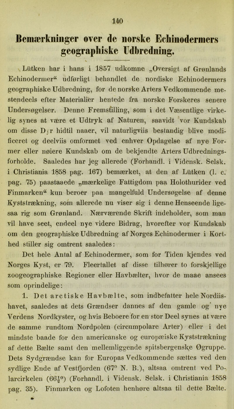 Bemærkninger over de norske Echinoderniers geograpMske Udbredning. Liitken har i hans i 1857 udkomne „Oversigt af Grønlands Echinodermer^^ udførligt behandlet de nordiske Echinoderiners geographiske Udbredning, for de norske Arters Vedkommende me- stendeels efter Materialier hentede fra norske Forskeres senere Undersøgelser. Denne Fremstilling, som i det Væsentlige virke- lig synes at være et Udtryk af Naturen, saavidt vor Kundskab om disse Dyr hidtil naaer, vil naturligviis bestandig blive modi- ficeret og deelviis omformet ved enhver Opdagelse af nye For- mer eller nøiere Kundskab om de bekjendte Arters Udbrednings- forholde. Saaledes har jeg allerede (Forhandl, i Vidensk. Selsk. i Christiania 1858 pag. 167) bemærket, at den af Ltltken (1. c. pag. 75) paastaaede „mærkelige Fattigdom paa Holothurider ved Finmarken^^ kun beroer paa mangelfuld Undersøgelse af denne Kyststrækning, som allerede nu viser sig i denne Henseende lige- saa rig som Grønland. Nærværende Skrift indeholder, som man vil have seet, endeel nye videre Bidrag, hvorefter vor Kundskab om den geographiske Udbredning af Norges Echinodermer i Kort- hed stiller sig omtrent saaledes: Det hele Antal af Echinodermer, som for Tiden kjendes ved Norges Kyst, er 79. Fleertallet af disse tilhører to forskjellige zoogeographiske Regioner eller Havbælter, hvor de maae ansees som oprindelige: 1. Det aretiske Hav bæl te, som indbefatter hele Nordiis- havet, saaledes at dets Grændser dannes af den gamle og’ nye Verdens Nordkyster, og hvis Beboere for en stor Deel synes at være de samme rundtom Nordpolen (circumpolare Arter) eller i det mindste baade for den americanske og europæiske Kyststrækning af dette Bælte samt den mellemliggende spitsbergenske Øgruppe. Dets Sydgrændse kan for Europas Vedkommende sættes ved den sydlige Ende af Vestfjorden (67^ N. B.), altsaa omtrent ved Po- larcirkelen (66J^) (Forhandl, i Vidensk. Selsk. i Christiania 1858 pag. 35). Finmarken og Lofoten henhøre altsaa til dette Bælte.