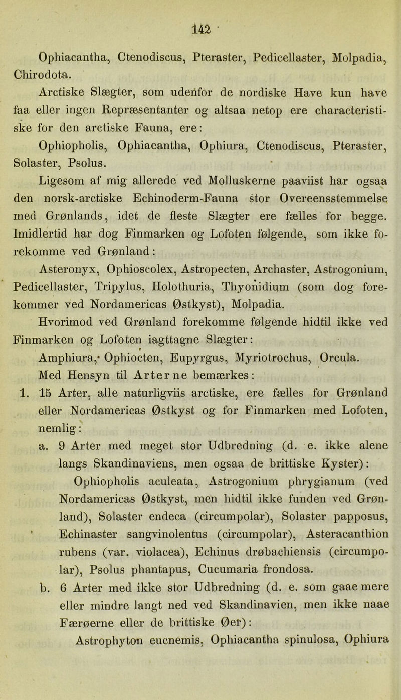 Ophiacantha, Cteiiodiscus, Pteraster, Pedicellaster, Molpadia, Chirodota. Aretiske Slægter, som udenfor de nordiske Have kun have faa eller ingen Repræsentanter og altsaa netop ere characteristi- ske for den aretiske Fauna, ere: Ophiopholis, Ophiaeantha, Ophiura, Ctenodiseus, Pteraster, Solaster, Psolus. Ligesom af mig allerede ved Molluskerne paaviist har ogsaa den norsk-aretiske Eehinoderm-Fauna stor Overeensstemmelse med Grønlands, idet de fleste Slægter ere fælles for begge. Imidlertid har dog Finmarken og Lofoten følgende, som ikke fo- rekomme ved Grønland: Asteronyx, Ophioscolex, Astropecten, Archaster, Astrogonium, Pedicellaster, Tripjlus, Holothuria, Thyonidium (som dog fore- kommer ved Nordamericas Østkyst), Molpadia. Hvorimod ved Grønland forekomme følgende hidtil ikke ved Finmarken og Lofoten iagttagne Slægter: Amphiura,* Ophiocten, Eupyrgus, Myriotrochus, Orcula. Med Hensyn til Arterne bemærkes: 1. 15 Arter, alle naturligviis aretiske, ere fælles for Grønland eller Nordamericas Østkyst og for Finmarken med Lofoten, nemlig: a. 9 Arter med meget stor Udbredning (d. e. ikke alene langs Skandinaviens, men ogsaa de brittiske Kyster): Ophiopholis aculeata, Astrogonium phrygianum (ved Nordamericas Østkyst, men hidtil ikke funden ved Grøn- land), Solaster endeca (dreumpolar). Solaster papposus, * Echinaster sangvinolentus (circumpolar), Asteracanthion rubens (var. violacea), Echinus drøbachiensis (ciiæumpo- lar), Psolus phantapus, Cueumaria frondosa. b. 6 Arter med ikke stor Udbredning (d. e. som gaae mere eller mindre langt ned ved Skandinavien, men ikke naae Færøerne eller de brittiske Øei’): Astrophyton euenemis, Ophiacantha spinulosa, Ophiura