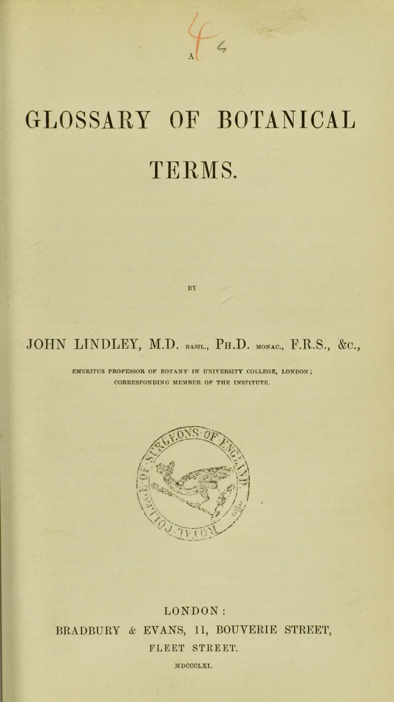 GLOSSARY OF BOTANICAL TERMS. JOHN LTNDLEY, M.D. bwu, Ph.D. MONAC., F. R.S., &c., EMERITUS PROFESSOR OF EOT ANY IN UNIVERSITY COLLEGE, LONDON; CORRESPONDING MEMBER OF THE INSTITUTE. LONDON: BRADBURY & EVANS, 11, BOUVERIE STREET, FLEET STREET. MDOOOLXI.