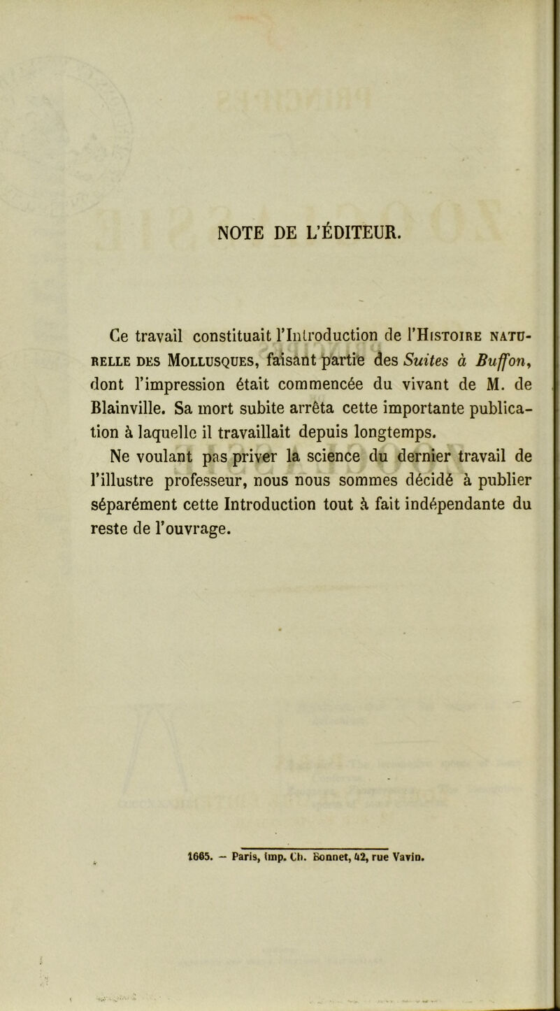 NOTE DE L’ÉDITEUR. Ce travail constituait riniroduction de THistoire natu- relle DES Mollusques, faisant partie des Suites à Buffon^ dont l’impression était commencée du vivant de M. de Blainville, Sa mort subite arrêta cette importante publica- tion à laquelle il travaillait depuis longtemps. Ne voulant pas priver la science du dernier travail de l’illustre professeur, nous nous sommes décidé à publier séparément cette Introduction tout à fait indépendante du reste de l’ouvrage. 1665. — Paris, iinp. Ci). Bonnet, Ii2, rue Vavio.