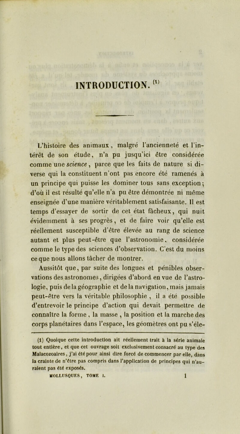 INTRODUCTION. L’histoire des animaux, malgré l’ancienneté et l’in- térêt de son étude, n’a pu jusqu’ici être considérée comme une 5ctmce , parce que les faits de nature si di- verse qui la constituent n’ont pas encore été ramenés à un principe qui puisse les dominer tous sans exception; d’où il est résulté qu’elle n’a pu être démontrée ni même enseignée d’une manière véritablement satisfaisante. Il est temps d’essayer de sortir de cet état fâcheux, qui nuit évidemment à ses progrès, et de faire voir qu’elle est réellement susceptible d’être élevée au rang de science autant et plus peut-être que l’astronomie, considérée comme le type des sciences d’observation. C’est du moins ce que nous allons tâcher de montrer. Aussitôt que, par suite des longues et pénibles obser- vations des astronomes, dirigées d’abord en vue de l’astro- logie, puis de la géographie et de la navigation, mais jamais peut-être vers la véritable philosophie , il a été possible d’entrevoir le principe d’action qui devait permettre de connaître la forme , la masse , la position et la marche des corps planétaires dans l’espace, les géomètres ont pu s’éle- (1) Quoique cette introduction ait réellement trait à la série animale tout entière, et que cet ouvrage soit exclusivement consacré au type des Malacozoaires, j’ai été pour ainsi dire forcé de commencer par elle, dans la crainte de n’étre pas compris dans l’application de principes qui n’au- raient pas été exposés. MOLLÏÎSOUES, TOME I. 1