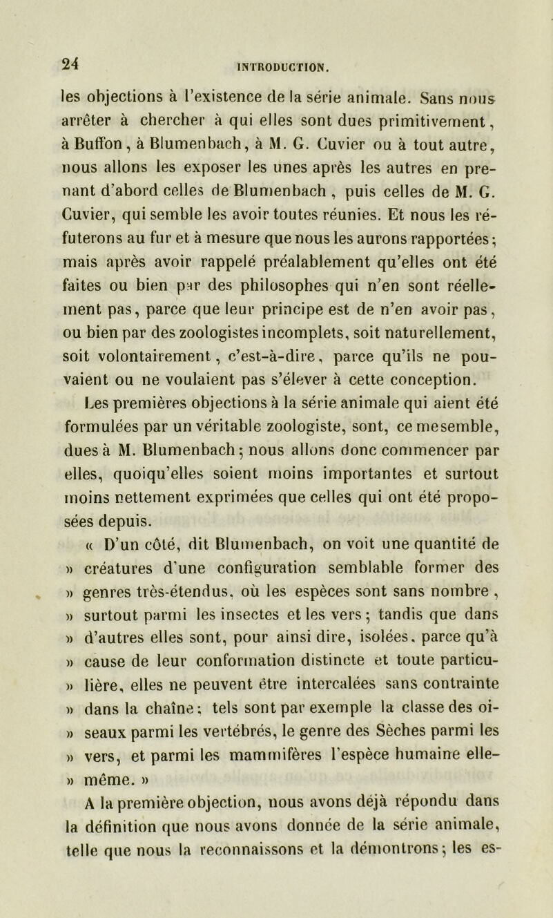 les objections à l’existence de la série animale. Sans nous arrêter à chercher à qui elles sont dues primitivement, à Buffon, à Blumenbach, à M. G. Cuvier ou à tout autre, nous allons les exposer les unes après les autres en pre- nant d’abord celles de Blumenbach , puis celles de M. G. Cuvier, qui semble les avoir toutes réunies. Et nous les ré- futerons au fur et à mesure que nous les aurons rapportées ; mais après avoir rappelé préalablement qu’elles ont été faites ou bien par des philosophes qui n’en sont réelle- ment pas, parce que leur principe est de n’en avoir pas, ou bien par des zoologistes incomplets, soit naturellement, soit volontairement, c’est-à-dire, parce qu’ils ne pou- vaient ou ne voulaient pas s’élever à cette conception. Les premières objections à la série animale qui aient été formulées par un véritable zoologiste, sont, cemesemble, dues à M. Blumenbach 5 nous allons donc commencer par elles, quoiqu’elles soient moins importantes et surtout moins nettement exprimées que celles qui ont été propo- sées depuis. « D’un côté, dit Blumenbach, on voit une quantité de » créatures d’une configuration semblable former des » genres très-étendus, où les espèces sont sans nombre , )) surtout parmi les insectes et les vers; tandis que dans )) d’autres elles sont, pour ainsi dire, isolées, parce qu’à » cause de leur conformation distincte et toute particu- » Hère, elles ne peuvent être intercalées sans contrainte » dans la chaîne; tels sont par exemple la classe des oi- » seaux parmi les vertébrés, le genre des Sèches parmi les » vers, et parmi les mammifères l’espèce humaine elle- » même. » A la première objection, nous avons déjà répondu dans la définition que nous avons donnée de la série animale, telle que nous la reconnaissons et la démontrons; les es-