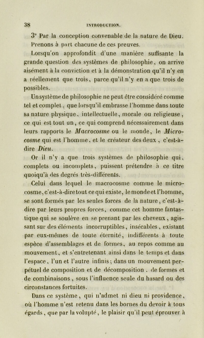 3 Par la conception convenable de la nature de Dieu. Prenons à part chacune de ces preuves. Lorsqu’on approfondit d'une manière sutïîsante la grande question des systèmes de philosophie, on arrive aisément à la conviction et à la démonstration qu’il n’y en a réellement que trois, parce qu’il n’y en a que trois de possibles. Un système de philosophie ne peut être considéré comme tel et complet. que lorsqu’il embrasse l’homme dans toute sa nature physique, intellectuelle, morale ou religieuse , ce qui est tout un, çe qui comprend nécessairement dans leurs rapports le Macrocosme ou le monde, le Micro- cosme qui est l’homme, et le créateur des deux , c’est-à- dire Dieu. Or il n’y a que trois systèmes de philosophie qui, complets ou incomplets, puissent prétendre à ce titre quoiqu’à des degrés tiès-différenls. Celui dans lequel le macrocosme comme le micro- cosme, c’est-à-dire tout ce qui existe, lemondeet l’homme, se sont formés par les seules forces de la nature, c’est-à- dire par leurs propres foices, comme cet homme fantas- tique qui se soulève en se prenant par les cheveux, agis- sant sur des éléments incorruptibles, insécables , existant par eux-mêmes de toute éternité, indifférents à toute espèce d’assemblages et de formes, au repos comme au mouvement, et s’entretenant ainsi dans le temps et dans l’espace, l’un et l’autre infinis-, dans un mouvement per- pétuel de composition et de décomposition . déformés et de combinaisons , sous l’influence seule du hasard ou des circonstances fortuites. Dans ce système, qui n’admet ni dieu ni providence, où l’homme n’est retenu dans les bornes du devoir à tous égards , que par la volupté, le plaisir qu’il peut éprouver à