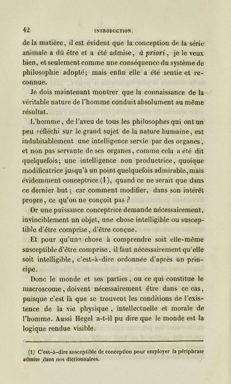 delà matière, il est évident que la conception de la série animale a dû être et a été admise, à priori ^ je le veux bien, et seulement comme une conséquence du système de philosophie adopté-, mais enfin elle a été sentie et re- connue. Je dois maintenant montrer que la connaissance de la véritable nature de l’homme conduit absolument au même résultat. L’homme, de l’aveu de tous les philosophes qui ont un peu réfléchi sur le grand sujet de la nature humaine, est indubitablement une intelligence servie par des organes, et non pas servante de ses organes, comme cela a été dit quelquefois; une intelligence non productrice, quoique modificatrice jusqu’à un point quelquefois admirable, mais évidemment conceptrice (1), quand ce ne serait que dans ce dernier but ; car comment modifier, dans son intérêt propre, ce qu’on ne conçoit pas ? Or une puissance conceptrice demande nécessairement, invinciblement un objet, une chose intelligible ou suscep- tible d’être comprise, d’être conçue. Et pour qu’une chose à comprendre soit elle-même susceptible d’être comprise, il faut nécessairement qu’elle soit intelligible, c’est-à-dire ordonnée d’après un prin- cipe. Donc le monde et ses parties, ou ce qui constitue le macroscome, doivent nécessairement être dans ce cas, puisque c’est là que se trouvent les conditions de l’exis- tence de la vie physique , intellectuelle et morale de l’homme. Aussi Hegel a-t-il pu dire que le monde est la logique rendue visible. (1) C’est-à-dire susceptible de conception pour employer la périphrase admise ,dans nos dictionnaires.