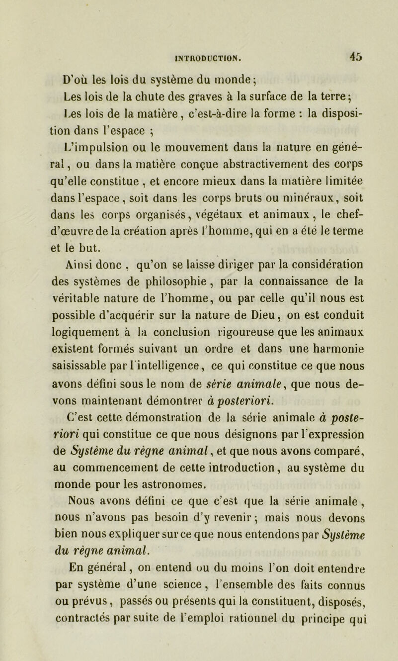 D’où les lois du système du monde; Les lois de la chute des graves à la surface de la terre; Les lois de la matière, c’est-à-dire la forme : la disposi- tion dans l’espace ; L’impulsion ou le mouvement dans la nature en géné- ral , ou dans la matière conçue abstractivement des corps qu’elle constitue , et encore mieux dans la matière limitée dans l’espace, soit dans les corps bruts ou minéraux, soit dans les corps organisés, végétaux et animaux, le chef- d’œuvre de la création après l’homme, qui en a été le terme et le but. Ainsi donc , qu’on se laisse diriger par la considération des systèmes de philosophie, par la connaissance de la véritable nature de l’homme, ou par celle qu’il nous est possible d’acquérir sur la nature de Dieu, on est conduit logiquement à la conclusion rigoureuse que les animaux existent formés suivant un ordre et dans une harmonie saisissable par l'intelligence, ce qui constitue ce que nous avons défini sous le nom de série animale^ que nous de- vons maintenant démontrer à posteriori. C’est cette démonstration de la série animale à poste- riori qui constitue ce que nous désignons par l'expression de Système du règne animal, et que nous avons comparé, au commencement de cette introduction, au système du monde pour les astronomes. Nous avons défini ce que c’est que la série animale , nous n’avons pas besoin d’y revenir; mais nous devons bien nous expliquer sur ce que nous entendons par Système du règne animal. En général, on entend ou du moins l’on doit entendre par système d’une science, l’ensemble des faits connus ou prévus, passés ou présents qui la constituent, disposés, contractés par suite de l’emploi rationnel du principe qui