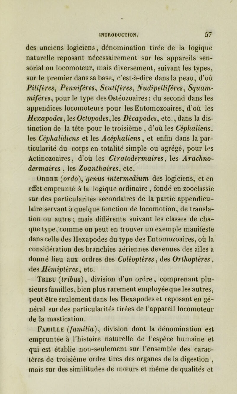des anciens logiciens, dénomination tirée de la logique naturelle reposant nécessairement sur les appareils sen- sorial ou locomoteur, mais diversement, suivant les types, sur le premier dans sa base, c'est-à-dire dans la peau, d’où Pilifères, Pennifères^ Scutifères^ Nudipellifères^ Squam- mifères^ pour le type des Ostéozoaires ^ du second dans les appendices locomoteurs pour les Entomozoaires, d’où les Hexapodes^ lesOctopodes^\es Décapodes, etc., dans la dis- tinction de la tête pour le troisième , d’où les Cèphaliens. les Céphalidiens et les Acéphaliens, et enfin dans la par- ticularité du corps en totalité simple ou agrégé, pour les Actinozoaires, d’où les Cératodermaires, les Arachno- dermaires , les Zoanthaires, etc. Ordre (ordo), genus intermedium des logiciens, et en effet emprunté à la logique ordinaire , fondé en zooclassie sur des particularités secondaires de la partie appendicu- laire servant à quelque fonction de locomotion, de transla- tion ou autre -, mais différente suivant les classes de cha- que type, comme on peut en trouver un exemple manifeste dans celle des Hexapodes du type des Entomozoaires, où la considération des branchies aériennes devenues des ailes a donné lieu aux ordres des Coléoptères, des Orthoptères, des Hémiptères, etc. Tribu (tribus), division d’un ordre, comprenant plu- sieurs familles, bien plus rarement employée que les autres, peut être seulement dans les Hexapodes et reposant en gé- néral sur des particularités tirées de l’appareil locomoteur de la mastication. Famille (familia), division dont la dénomination est empruntée à l’histoire naturelle de l'espèce humaine et qui est établie non-seulement sur l’ensemble des carac- tères de troisième ordre tirés des organes de la digestion , mais sur des similitudes de mœurs et riiême de qualités et