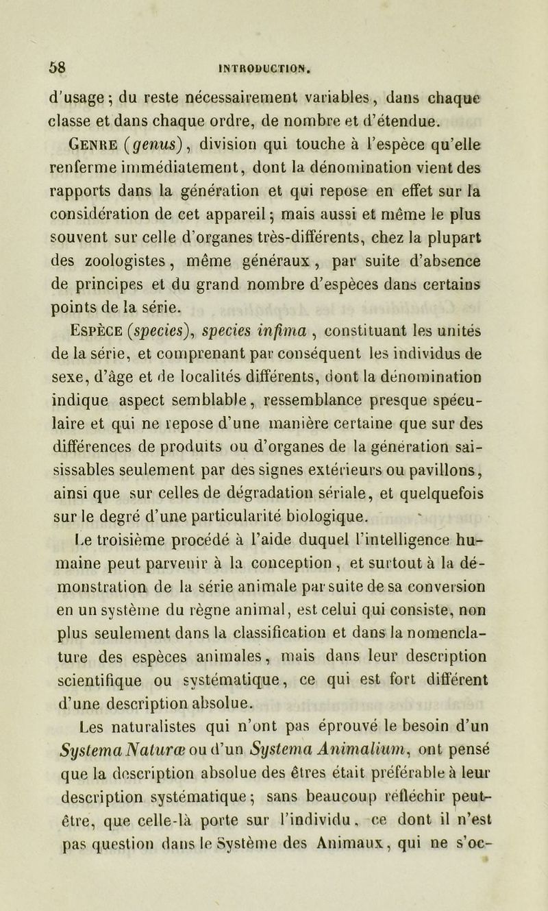d'usage; du reste nécessairement variables, dans chaque classe et dans chaque ordre, de nombre et d’étendue. Genre (genus)^ division qui touche à l’espèce qu’elle renferme immédiatement, dont la dénomination vient des rapports dans la génération et qui repose en effet sur la considération de cet appareil ; mais aussi et même le plus souvent sur celle d’organes très-différents, chez la plupart des zoologistes, même généraux , par suite d’absence de principes et du grand nombre d’espèces dans certains points de la série. Espèce (species')^ species infima , constituant les unités de la série, et comprenant par conséquent les individus de sexe, d’âge et de localités différents, dont la dénomination indique aspect semblable, ressemblance presque spécu- laire et qui ne repose d’une manière certaine que sur des différences de produits ou d’organes de la génération sai- sissables seulement par des signes extérieurs ou pavillons, ainsi que sur celles de dégradation sériale, et quelquefois sur le degré d’une particularité biologique. Le troisième procédé à l’aide duquel l’intelligence hu- maine peut parvenir à la conception , et surtout à la dé- monstration de la série animale par suite de sa conversion en un système du règne animal, est celui qui consiste, non plus seulement dans la classification et dans la nomencla- ture des espèces animales, mais dans leur description scientifique ou systématique, ce qui est fort différent d’une description absolue. Les naturalistes qui n’ont pas éprouvé le besoin d’un Systema Nalurœ ou iVun Systema Animalium^ ont pensé que la description absolue des êtres était préférable à leur description systématique; sans beaucoup réfiéchir peut- être, que celle-là porte sur l’individu, ce dont il n’est pas question dans le Système des Animaux, qui ne s’oc-