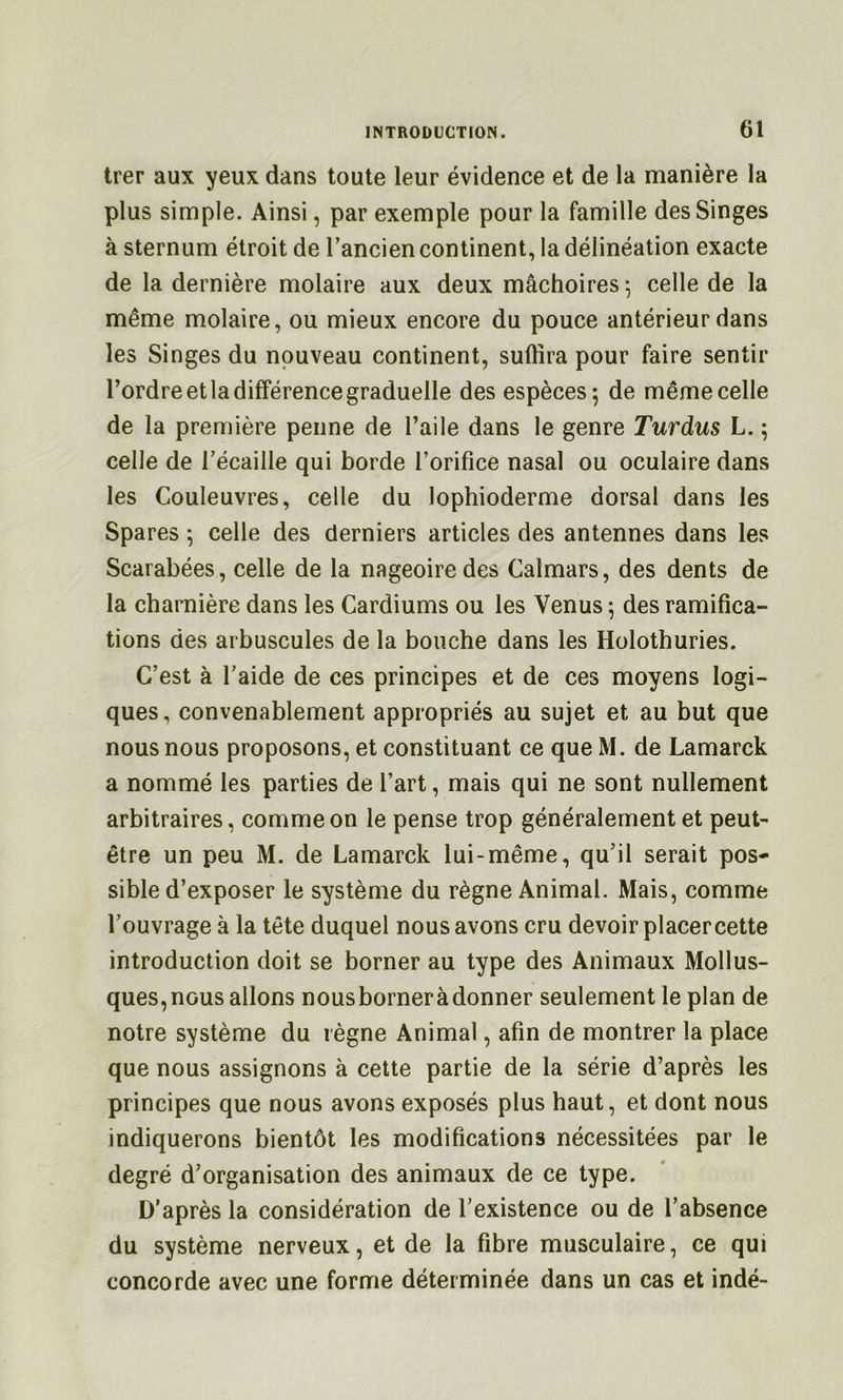 trer aux yeux dans toute leur évidence et de la manière la plus simple. Ainsi, par exemple pour la famille des Singes à sternum étroit de l’ancien continent, la délinéation exacte de la dernière molaire aux deux mâchoires^ celle de la même molaire, ou mieux encore du pouce antérieur dans les Singes du nouveau continent, suffira pour faire sentir l’ordre et la différence graduelle des espèces; de même celle de la première penne de l’aile dans le genre Turdus L. ; celle de Técaille qui borde l’orifice nasal ou oculaire dans les Couleuvres, celle du lophioderme dorsal dans les Spares ; celle des derniers articles des antennes dans les Scarabées, celle de la nageoire des Calmars, des dents de la charnière dans les Cardiums ou les Venus ; des ramifica- tions des arbuscules de la bouche dans les Holothuries. C’est à l’aide de ces principes et de ces moyens logi- ques, convenablement appropriés au sujet et au but que nous nous proposons, et constituant ce que M. de Lamarck a nommé les parties de l’art, mais qui ne sont nullement arbitraires, comme on le pense trop généralement et peut- être un peu M. de Lamarck lui-même, qu’il serait pos* sible d’exposer le système du règne Animal. Mais, comme l’ouvrage à la tête duquel nous avons cru devoir placercette introduction doit se borner au type des Animaux Mollus- ques,nous allons nousborneràdonner seulement le plan de notre système du règne Animal, afin de montrer la place que nous assignons à cette partie de la série d’après les principes que nous avons exposés plus haut, et dont nous indiquerons bientôt les modifications nécessitées par le degré d’organisation des animaux de ce type. D’après la considération de l’existence ou de l’absence du système nerveux, et de la fibre musculaire, ce qui concorde avec une forme déterminée dans un cas et indé-