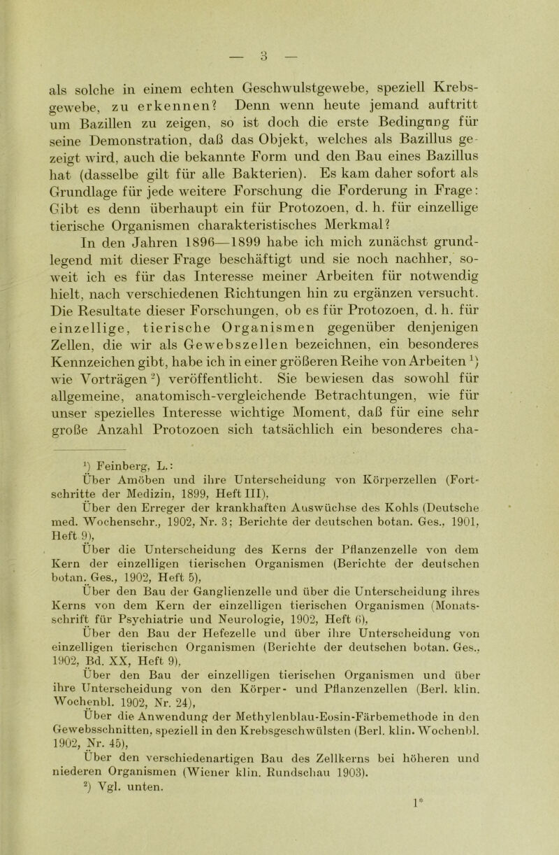 als solche in einem echten Geschwulstgewebe, speziell Krebs- gewebe, zu erkennen? Denn wenn heute jemand auf tritt um Bazillen zu zeigen, so ist doch die erste Bedingung für seine Demonstration, daß das Objekt, welches als Bazillus ge- zeigt wird, auch die bekannte Form und den Bau eines Bazillus hat (dasselbe gilt für alle Bakterien). Es kam daher sofort als Grundlage für jede weitere Forschung die Forderung in Frage: Gibt es denn überhaupt ein für Protozoen, d. h. für einzellige tierische Organismen charakteristisches Merkmal? In den Jahren 1896—1899 habe ich mich zunächst grund- legend mit dieser Frage beschäftigt und sie noch nachher, so- weit ich es für das Interesse meiner Arbeiten für notwendig hielt, nach verschiedenen Richtungen hin zu ergänzen versucht. Die Resultate dieser Forschungen, ob es für Protozoen, d. li. für einzellige, tierische Organismen gegenüber denjenigen Zellen, die wir als Gewebszellen bezeichnen, ein besonderes Kennzeichen gibt, habe ich in einer größeren Reihe von Arbeiten wie Vorträgen2) veröffentlicht. Sie bewiesen das sowohl für allgemeine, anatomisch-vergleichende Betrachtungen, wie für unser spezielles Interesse wichtige Moment, daß für eine sehr große Anzahl Protozoen sich tatsächlich ein besonderes cha- 9 Feinberg, L.: Über Amöben und ihre Unterscheidung von Körperzellen (Fort- schritte der Medizin, 1899, Heft III), Über den Erreger der krankhaften Auswüchse des Kohls (Deutsche med. Wochenschr., 1902, Nr. 3; Berichte der deutschen botan. Ges., 1901, Heft 9), Über die Unterscheidung des Kerns der Pflanzenzelle von dem Kern der einzelligen tierischen Organismen (Berichte der deutschen botan. Ges., 1902, Heft 5), Über den Bau der Ganglienzelle und über die Unterscheidung ihres Kerns von dem Kern der einzelligen tierischen Organismen (Monats- schrift für Psychiatrie und Neurologie, 1902, Heft 6), Über den Bau der Hefezelle und über ihre Unterscheidung von einzelligen tierischen Organismen (Berichte der deutschen botan. Ges.. 1902, Bd. XX, Heft 9), Über den Bau der einzelligen tierischen Organismen und über ihre Unterscheidung von den Körper- und Pflanzenzellen (Berl. klin. Wochenbl. 1902, Nr. 24), Uber die Anwendung der Methylenblau-Eosin-Färbemethode in den Gewebsschnitten, speziell in den Krebsgeschwülsten (Berl. klin. Wochenbl. 1902, Nr. 45), Über den verschiedenartigen Bau des Zellkerns bei höheren und niederen Organismen (Wiener klin. Rundschau 1903). 2) Vgl. unten. 1*