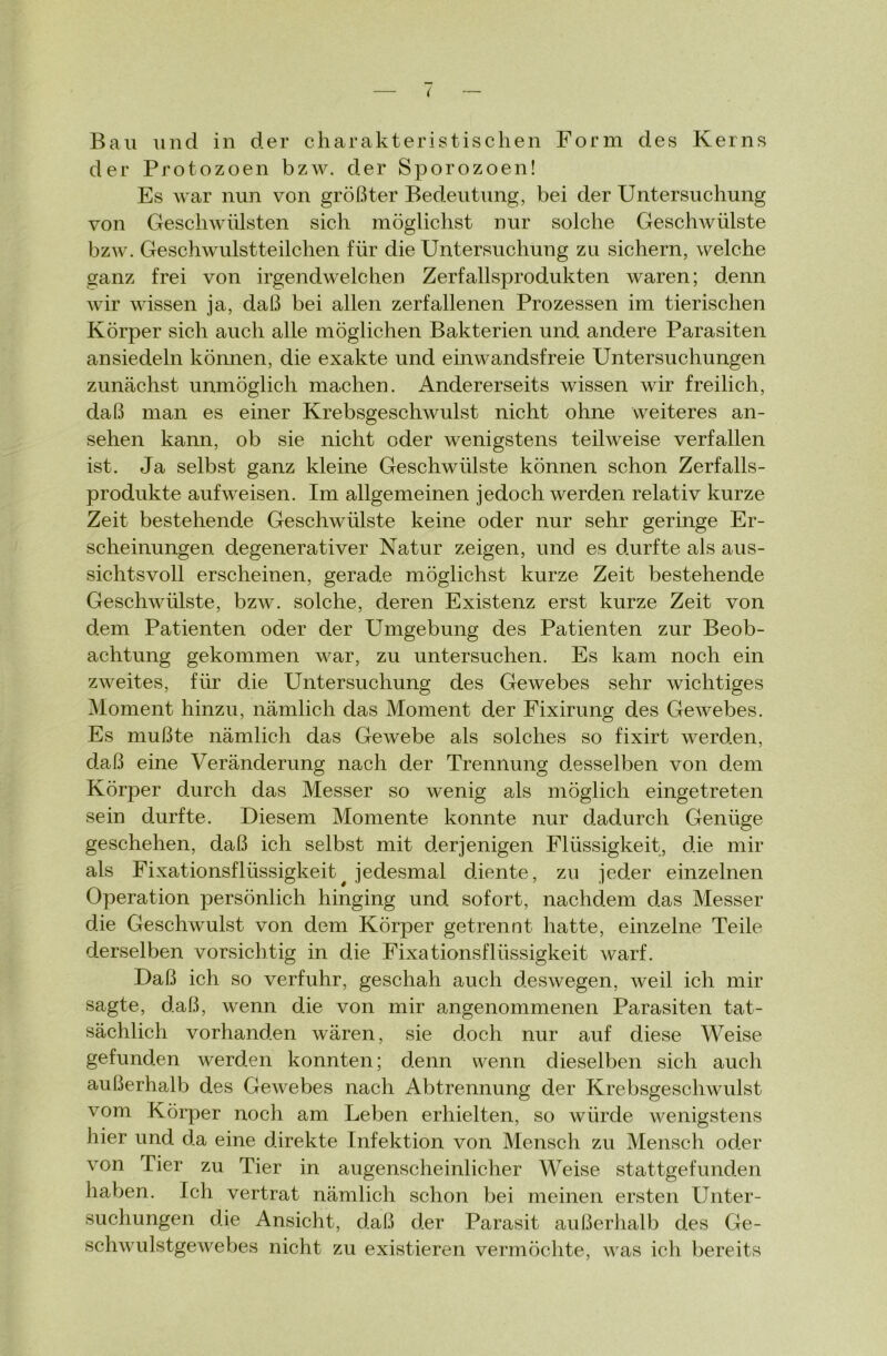 Bau und in der charakteristischen Form des Kerns der Protozoen bzw. der Sporozoen! Es war nun von größter Bedeutung, bei der Untersuchung von Geschwülsten sich möglichst nur solche Geschwülste bzw. Geschwulstteilchen für die Untersuchung zu sichern, welche ganz frei von irgendwelchen Zerfallsprodukten waren; denn wir wissen ja, daß bei allen zerfallenen Prozessen im tierischen Körper sich auch alle möglichen Bakterien und andere Parasiten ansiedeln können, die exakte und einwandsfreie Untersuchungen zunächst unmöglich machen. Andererseits wissen wir freilich, daß man es einer Krebsgeschwulst nicht ohne weiteres an- sehen kann, ob sie nicht oder wenigstens teilweise verfallen ist. Ja selbst ganz kleine Geschwülste können schon Zerfalls- produkte aufweisen. Im allgemeinen jedoch werden relativ kurze Zeit bestehende Geschwülste keine oder nur sehr geringe Er- scheinungen degenerativer Natur zeigen, und es durfte als aus- sichtsvoll erscheinen, gerade möglichst kurze Zeit bestehende Geschwülste, bzw. solche, deren Existenz erst kurze Zeit von dem Patienten oder der Umgebung des Patienten zur Beob- achtung gekommen war, zu untersuchen. Es kam noch ein zweites, für die Untersuchung des Gewebes sehr wichtiges Moment hinzu, nämlich das Moment der Fixirung des Gewebes. Es mußte nämlich das Gewebe als solches so fixirt werden, daß eine Veränderung nach der Trennung desselben von dem Körper durch das Messer so wenig als möglich eingetreten sein durfte. Diesem Momente konnte nur dadurch Genüge geschehen, daß ich selbst mit derjenigen Flüssigkeit, die mir als Fixationsflüssigkeit# jedesmal diente, zu jeder einzelnen Operation persönlich hinging und sofort, nachdem das Messer die Geschwulst von dem Körper getrennt hatte, einzelne Teile derselben vorsichtig in die Fixationsflüssigkeit warf. Daß ich so verfuhr, geschah auch deswegen, weil ich mir sagte, daß, wenn die von mir angenommenen Parasiten tat- sächlich vorhanden wären, sie doch nur auf diese Weise gefunden werden konnten; denn wenn dieselben sich auch außerhalb des Gewebes nach Abtrennung der Krebsgeschwulst vom Körper noch am Leben erhielten, so würde wenigstens hier und da eine direkte Infektion von Mensch zu Mensch oder von Tier zu Tier in augenscheinlicher Weise stattgefunden haben. Ich vertrat nämlich schon bei meinen ersten Unter- suchungen die Ansicht, daß der Parasit außerhalb des Ge- schwulstgewebes nicht zu existieren vermöchte, was ich bereits