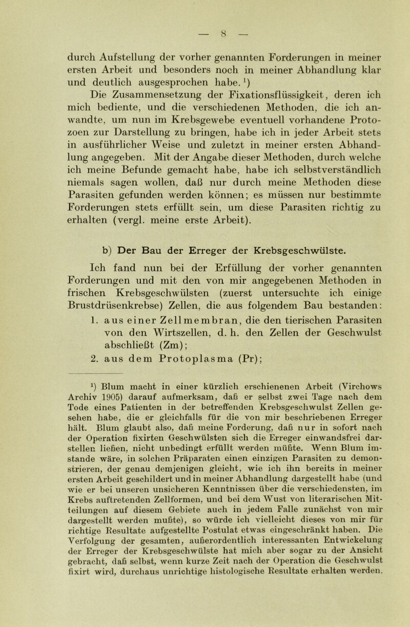 durch Aufstellung der vorher genannten Forderungen in meiner ersten Arbeit und besonders noch in meiner Abhandlung klar und deutlich ausgesprochen habe.A) Die Zusammensetzung der Fixationsflüssigkeit, deren ich mich bediente, und die verschiedenen Methoden, die ich an- wandte, um nun im Krebsgewebe eventuell vorhandene Proto- zoen zur Darstellung zu bringen, habe ich in jeder Arbeit stets in ausführlicher Weise und zuletzt in meiner ersten Abhand- lung angegeben. Mit der Angabe dieser Methoden, durch welche ich meine Befunde gemacht habe, habe ich selbstverständlich niemals sagen wollen, daß nur durch meine Methoden diese Parasiten gefunden werden können; es müssen nur bestimmte Forderungen stets erfüllt sein, um diese Parasiten richtig zu erhalten (vergl. meine erste Arbeit). b) Der Bau der Erreger der Krebsgeschwülste. Ich fand nun bei der Erfüllung der vorher genannten Forderungen und mit den von mir angegebenen Methoden in frischen Krebsgeschwülsten (zuerst untersuchte ich einige Brustdrüsenkrebse) Zellen, die aus folgendem Bau bestanden: 1. aus einer Zellmembran, die den tierischen Parasiten von den Wirtszellen, d. h. den Zellen der Geschwulst abschließt (Zm); 2. aus dem Protoplasma (Pr); b Blum macht in einer kürzlich erschienenen Arbeit (Virchows Archiv 1905) darauf aufmerksam, daf3 er selbst zwei Tage nach dem Tode eines Patienten in der betreffenden Krebsgeschwulst Zellen ge- sehen habe, die er gleichfalls für die von mir beschriebenen Erreger hält. Blum glaubt also, daß meine Forderung, daß nur in sofort nach der Operation fixirten Geschwülsten sich die Erreger einwandsfrei dar- stellen ließen, nicht unbedingt erfüllt werden müßte. Wenn Blum im- stande wäre, in solchen Präparaten einen einzigen Parasiten zu demon- strieren, der genau demjenigen gleicht, wie ich ihn bereits in meiner ersten Arbeit geschildert und in meiner Abhandlung dargestellt habe (und wie er bei unseren unsicheren Kenntnissen über die verschiedensten, im Krebs auftretenden Zellformen, und bei dem Wust von literarischen Mit- teilungen auf diesem Gebiete auch in jedem Falle zunächst von mir dargestellt werden mußte), so würde ich vielleicht dieses von mir für richtige Resultate aufgestellte Postulat etwas eingeschränkt haben. Die Verfolgung der gesamten, außerordentlich interessanten Entwickelung der Erreger der Krebsgeschwülste hat mich aber sogar zu der Ansicht gebracht, daß selbst, wenn kurze Zeit nach der Operation die Geschwulst fixirt wird, durchaus unrichtige histologische Resultate erhalten werden.