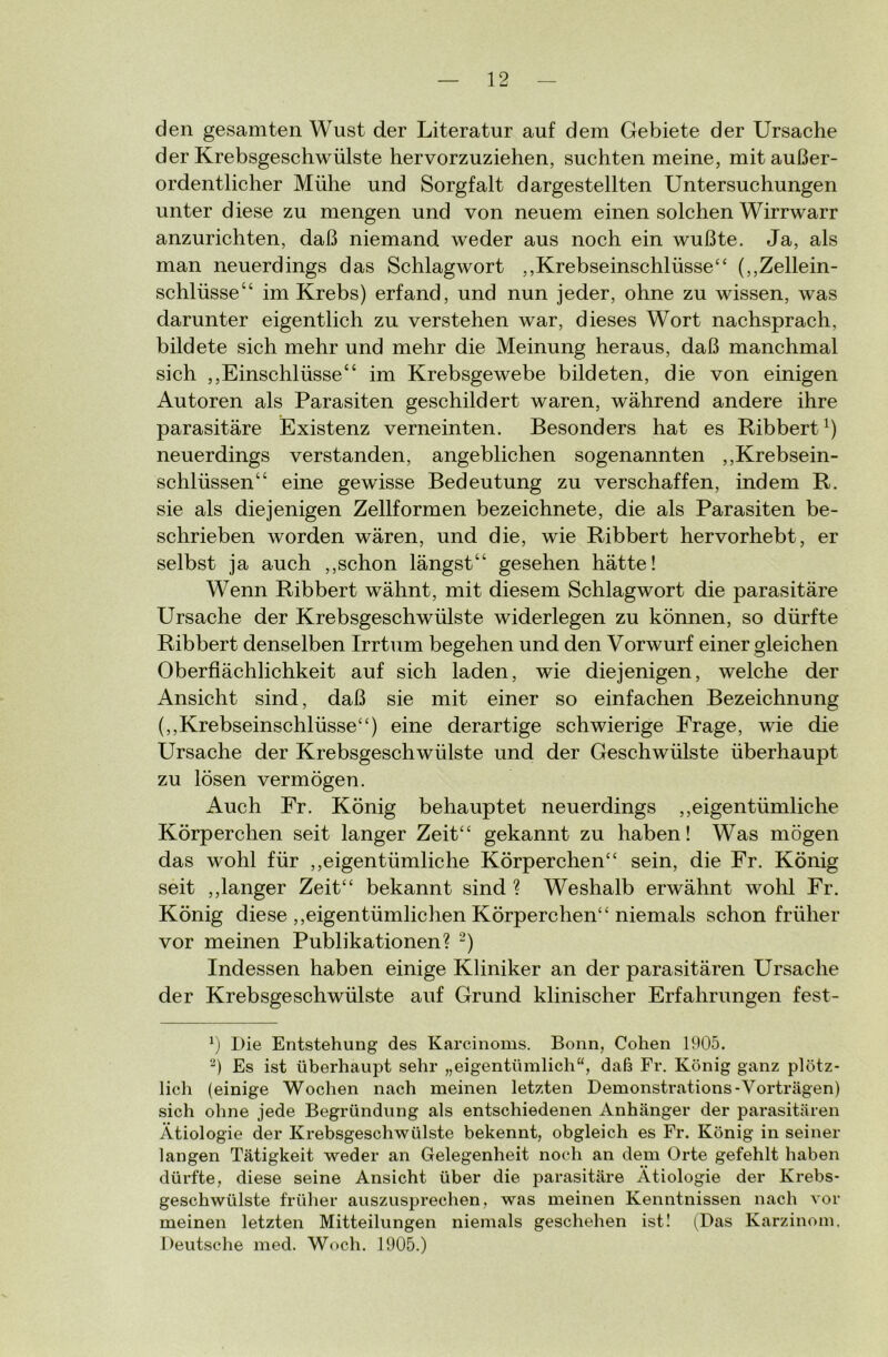 den gesamten Wust der Literatur auf dem Gebiete der Ursache der Krebsgeschwülste hervorzuziehen, suchten meine, mit außer- ordentlicher Mühe und Sorgfalt dargestellten Untersuchungen unter diese zu mengen und von neuem einen solchen Wirrwarr anzurichten, daß niemand weder aus noch ein wußte. Ja, als man neuerdings das Schlagwort ,,Krebseinschlüsse“ (,,Zellein- schlüsse“ im Krebs) erfand, und nun jeder, ohne zu wissen, was darunter eigentlich zu verstehen war, dieses Wort nachsprach, bildete sich mehr und mehr die Meinung heraus, daß manchmal sich ,,Einschlüsse“ im Krebsgewebe bildeten, die von einigen Autoren als Parasiten geschildert waren, während andere ihre parasitäre Existenz verneinten. Besonders hat es Ribbert1) neuerdings verstanden, angeblichen sogenannten ,,Krebsein- schlüssen“ eine gewisse Bedeutung zu verschaffen, indem R. sie als diejenigen Zellformen bezeichnete, die als Parasiten be- schrieben worden wären, und die, wie Ribbert hervorhebt, er selbst ja auch ,,schon längst“ gesehen hätte! Wenn Ribbert wähnt, mit diesem Schlagwort die parasitäre Ursache der Krebsgeschwülste widerlegen zu können, so dürfte Ribbert denselben Irrtum begehen und den Vorwurf einer gleichen Oberflächlichkeit auf sich laden, wie diejenigen, welche der Ansicht sind, daß sie mit einer so einfachen Bezeichnung (,,Krebseinschlüsse“) eine derartige schwierige Frage, wie die Ursache der Krebsgeschwülste und der Geschwülste überhaupt zu lösen vermögen. Auch Fr. König behauptet neuerdings „eigentümliche Körperchen seit langer Zeit“ gekannt zu haben! Was mögen das wohl für „eigentümliche Körperchen“ sein, die Fr. König seit „langer Zeit“ bekannt sind ? Weshalb erwähnt wohl Fr. König diese „eigentümlichen Körperchen“ niemals schon früher vor meinen Publikationen? 2) Indessen haben einige Kliniker an der parasitären Ursache der Krebsgeschwülste auf Grund klinischer Erfahrungen fest- x) Die Entstehung des Karcinoms. Bonn, Cohen 1905. 2) Es ist überhaupt sehr „eigentümlich“, daß Fr. König ganz plötz- lich (einige Wochen nach meinen letzten Demonstrations-Vorträgen) sich ohne jede Begründung als entschiedenen Anhänger der parasitären Ätiologie der Krebsgeschwülste bekennt, obgleich es Fr. König in seiner langen Tätigkeit weder an Gelegenheit noch an dem Orte gefehlt haben dürfte, diese seine Ansicht über die parasitäre Ätiologie der Krebs- geschwülste früher auszusprechen, was meinen Kenntnissen nach vor meinen letzten Mitteilungen niemals geschehen ist! (Das Karzinom. Deutsche med. Woch. 1905.)