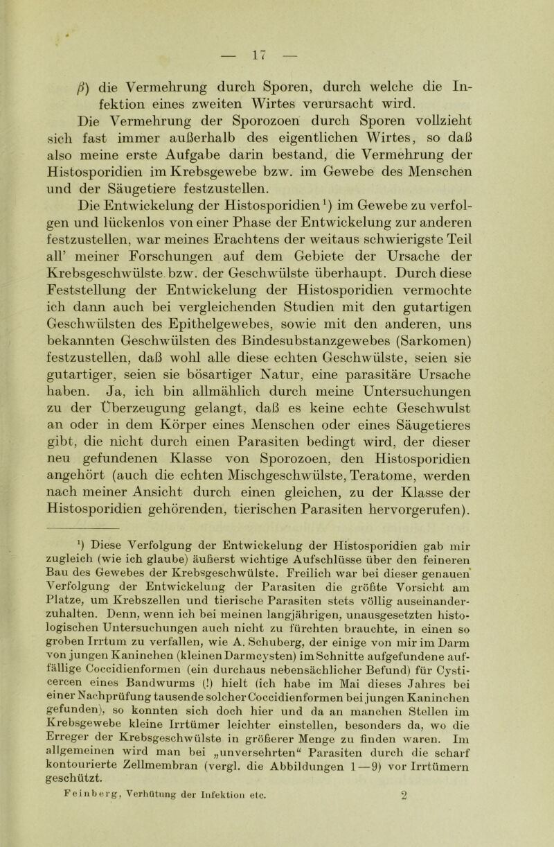 ß) die Vermehrung durch Sporen, durch welche die In- fektion eines zweiten Wirtes verursacht wird. Die Vermehrung der Sporozoen durch Sporen vollzieht sich fast immer außerhalb des eigentlichen Wirtes, so daß also meine erste Aufgabe darin bestand, die Vermehrung der Histosporidien im Krebsgewebe bzw. im Gewebe des Menschen und der Säugetiere festzustellen. Die Entwickelung der Histosporidien1) im Gewebe zu verfol- gen und lückenlos von einer Phase der Entwickelung zur anderen festzustellen, war meines Erachtens der weitaus schwierigste Teil all’ meiner Forschungen auf dem Gebiete der Ursache der Krebsgeschwülste, bzw. der Geschwülste überhaupt. Durch diese Feststellung der Entwickelung der Histosporidien vermochte ich dann auch bei vergleichenden Studien mit den gutartigen Geschwülsten des Epithelgewebes, sowie mit den anderen, uns bekannten Geschwülsten des Bindesubstanzgewebes (Sarkomen) festzustellen, daß wohl alle diese echten Geschwülste, seien sie gutartiger, seien sie bösartiger Natur, eine parasitäre Ursache haben. Ja, ich bin allmählich durch meine Untersuchungen zu der Überzeugung gelangt, daß es keine echte Geschwulst an oder in dem Körper eines Menschen oder eines Säugetieres gibt, die nicht durch einen Parasiten bedingt wird, der dieser neu gefundenen Klasse von Sporozoen, den Histosporidien angehört (auch die echten Mischgeschwülste, Teratome, werden nach meiner Ansicht durch einen gleichen, zu der Klasse der Histosporidien gehörenden, tierischen Parasiten hervorgerufen). x) Diese Verfolgung der Entwickelung der Histosporidien gab mir zugleich fwie ich glaube) äußerst wichtige Aufschlüsse über den feineren Bau des Gewebes der Krebsgeschwülste. Freilich war bei dieser genauen ATerfolgung der Entwickelung der Parasiten die größte Vorsicht am Platze, um Krebszellen und tierische Parasiten stets völlig auseinander* zuhalten. Denn, wenn ich bei meinen langjährigen, unausgesetzten histo- logischen Untersuchungen auch nicht zu fürchten brauchte, in einen so groben Irrtum zu verfallen, wie A. Schuberg, der einige von mir im Darm von jungen Kaninchen (kleinenDarmcysten) imSchnitte aufgefundene auf- fällige Coccidienformen (ein durchaus nebensächlicher Befund) für Cysti- cercen eines Bandwurms (!) hielt (ich habe im Mai dieses Jahres bei einer Nachprüfung tausende solcher Coccidienformen bei jungen Kaninchen gefunden), so konnten sich doch hier und da an manchen Stellen im Krebsgewebe kleine Irrtümer leichter einstellen, besonders da, wo die Erreger der Krebsgeschwülste in größerer Menge zu finden waren. Im allgemeinen wird man bei „unversehrten“ Parasiten durch die scharf kontourierte Zellmembran (vergl. die Abbildungen 1—9) vor Irrtümern geschützt. Feinberg, Verhütung der Infektion etc. 2