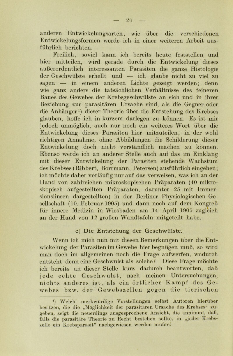 anderen Entwickelungsarten, wie über die verschiedenen Entwickelungsformen werde ich in einer weiteren Arbeit aus- führlich berichten. Freilich, soviel kann ich bereits heute feststellen und hier mitteilen, wird gerade durch die Entwickelung dieses außerordentlich interessanten Parasiten die ganze Histologie der Geschwülste erhellt und — ich glaube nicht zu viel zu sagen — in einem anderen Lichte gezeigt werden; denn wie ganz anders die tatsächlichen Verhältnisse des feineren Baues des Gewebes der Krebsgeschwülste an sich und in ihrer Beziehung zur parasitären Ursache sind, als die Gegner oder die Anhänger1) dieser Theorie über die Entstehung des Krebses glauben, hoffe ich in kurzem darlegen zu können. Es ist mir jedoch unmöglich, auch nur noch ein weiteres Wort über die Entwickelung dieses Parasiten hier mitzuteilen, in der wohl richtigen Annahme, ohne Abbildungen die Schilderung dieser Entwickelung doch nicht verständlich machen zu können. Ebenso werde ich an anderer Stelle auch auf das im Einklang mit dieser Entwickelung der Parasiten stehende Wachstum des Krebses (Ribbert, Borrmann, Petersen) ausführlich eingehen; ich möchte daher vorläufig nur auf das verweisen, was ich an der Hand von zahlreichen mikroskopischen Präparaten (40 mikro- skopisch auf gestellten Präparaten, darunter 25 mit Immer- sionslinsen dargestellten) in der Berliner Physiologischen Ge- sellschaft (10. Februar 1905) und dann noch auf dem Kongreß für innere Medizin in Wiesbaden am 14. April 1905 zugleich an der Hand von 12 großen Wandtafeln mitgeteilt habe. c) Die Entstehung der Geschwülste. Wenn ich mich nun mit diesen Bemerkungen über die Ent- wickelung der Parasiten im Gewebe hier begnügen muß, so wird man doch im allgemeinen noch die Frage aufwerfen, wodurch entsteht denn eine Geschwulst als solche? Diese Frage möchte ich bereits an dieser Stelle kurz dadurch beantworten, daß jede echte Geschwulst, nach meinen Untersuchungen, nichts anderes ist, als ein örtlicher Kampf des Ge- webes bzw. der Gewebszellen gegen die tierischen x) Welch’ merkwürdige Vorstellungen selbst Autoren hierüber besitzen, die die „Möglichkeit der parasitären Ursache des Krebses“ zu- geben, zeigt die neuerdings ausgesprochene Ansicht, die annimmt, daß, falls die parasitäre Theorie zu Recht bestehen sollte, in „jeder Krebs- zelle ein Krebsparasit“ nachgewiesen werden müßte!
