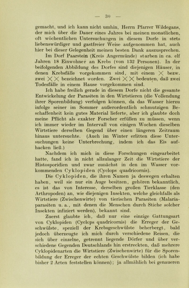 gemacht, und ich kann nicht umhin, Herrn Pfarrer Wildegans, der mich über die Dauer eines Jahres bei meinen monatlichen, oft wöchentlichen Untersuchungen in diesem Dorfe in stets liebenswürdiger und gastfreier Weise aufgenommen hat, auch hier bei dieser Gelegenheit meinen besten Dank auszusprechen. Im Dorf Paarstein (Kreis Angermünde) starben in ca. elf Jahren 18 Einwohner an Krebs (von 132 Personen). In der beifolgenden Abbildung des Dorfes sind diejenigen Häuser, in denen Krebsfälle vorgekommen sind, mit einem X bezw. zwei X X bezeichnet worden. Zwei X X bedeuten, daß zwei Todesfälle in einem Hause vorgekommen sind. Ich habe freilich gerade in diesem Dorfe nicht die gesamte Entwickelung der Parasiten in den Wirtstieren (die Vollendung ihrer Sporenbildung) verfolgen können, da das Wasser hierzu infolge seiner im Sommer außerordentlich schmutzigen Be- schaffenheit kein gutes Material lieferte, aber ich glaubte doch meine Pflicht als exakter Forscher erfüllen zu müssen, wenn ich immer wieder im Intervall von einigen Wochen dieselben Wirtstiere derselben Gegend über einen längeren Zeitraum hinaus untersuchte. (Auch im Winter erlitten diese Unter- suchungen keine Unterbrechung, indem ich das Eis auf- hacken ließ.) Nachdem ich mich in diese Forschungen eingearbeitet hatte, fand ich in nicht allzulanger Zeit die Wirtstiere der Histosporidien und zwar zunächst in den im Wasser vor- kommenden Cyklopiden (Cyclops quadricornis). Die Cyklopiden, die ihren Namen ja deswegen erhalten haben, weil sie nur ein Auge besitzen, gehören bekanntlich, es ist das von Interesse, derselben großen Tierklasse (den Arthropoden) an, wie diejenigen Insekten, welche gleichfalls als Wirtstiere (Zwischenwirte) von tierischen Parasiten (Malaria- parasiten u. a., mit denen die Menschen durch Stiche solcher Insekten infiziert werden), bekannt sind. Zuerst glaubte ich, daß nur eine einzige Gattungsart von Cyklopiden (Cyclops quadricornis) die Erreger der Ge- schwülste , speziell der Krebsgeschwülste beherbergt, bald jedoch überzeugte ich mich durch verschiedene Reisen, die sich über einzelne, getrennt liegende Dörfer und über ver- schiedene Gegenden Deutschlands hin erstreckten, daß mehrere Cyklopidenarten die Wirtstiere (Zwischenwirte) für die Sporen- bildung der Erreger der echten Geschwülste bilden (ich habe bisher 2 Arten feststellen können); ja allmählich bei genaueren