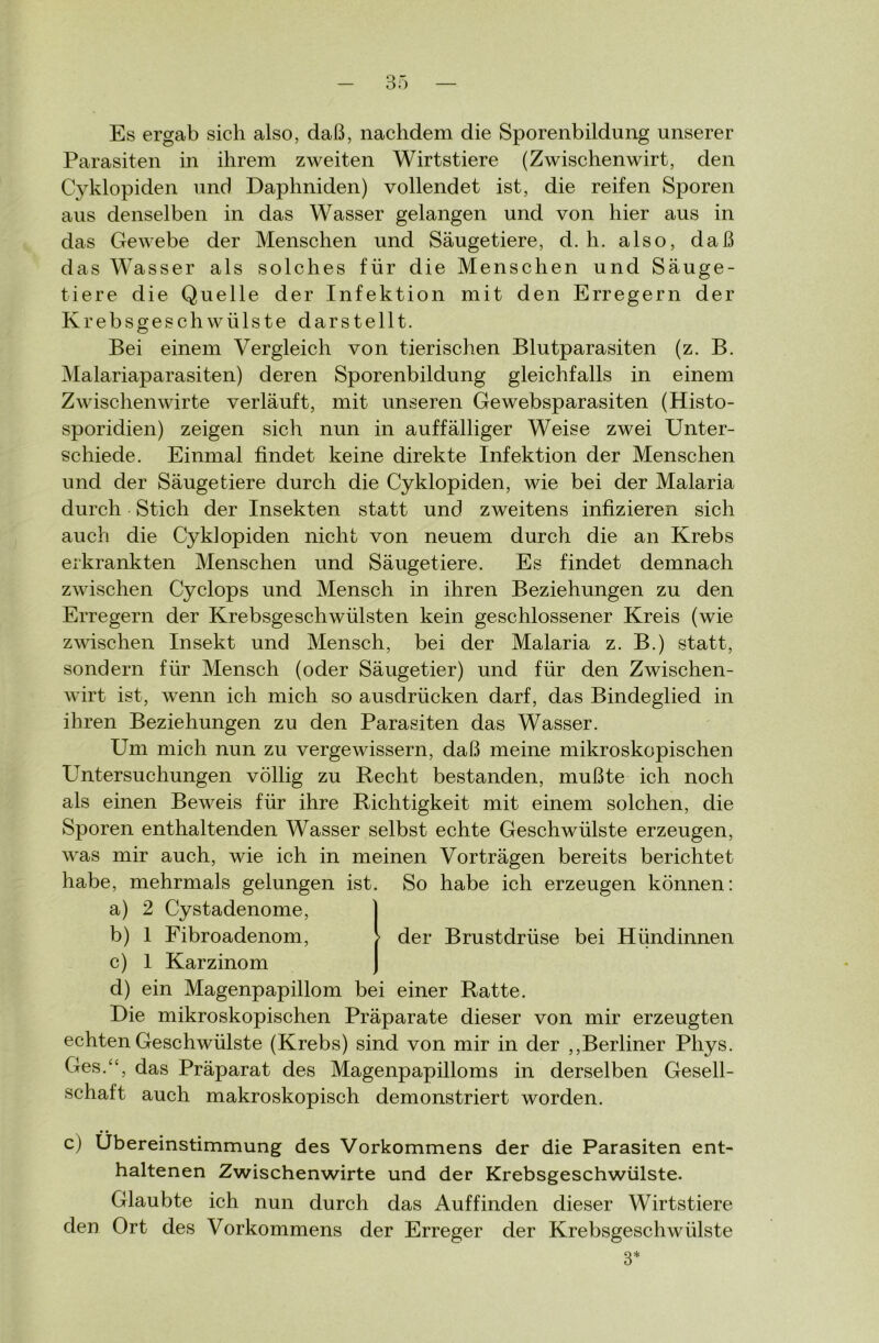 Es ergab sich also, daß, nachdem die Sporenbildung unserer Parasiten in ihrem zweiten Wirtstiere (Zwischenwirt, den Cyklopiden und Daphniden) vollendet ist, die reifen Sporen aus denselben in das Wasser gelangen und von hier aus in das Gewebe der Menschen und Säugetiere, d. h. also, daß das Wasser als solches für die Menschen und Säuge- tiere die Quelle der Infektion mit den Erregern der Krebsgeschwülste darstellt. Bei einem Vergleich von tierischen Blutparasiten (z. B. Malariaparasiten) deren Sporenbildung gleichfalls in einem Zwischen wirte verläuft, mit unseren Ge websparasiten (Histo- sporidien) zeigen sich nun in auffälliger Weise zwei Unter- schiede. Einmal findet keine direkte Infektion der Menschen und der Säugetiere durch die Cyklopiden, wie bei der Malaria durch Stich der Insekten statt und zweitens infizieren sich auch die Cyklopiden nicht von neuem durch die an Krebs erkrankten Menschen und Säugetiere. Es findet demnach zwischen Cyclops und Mensch in ihren Beziehungen zu den Erregern der Krebsgeschwülsten kein geschlossener Kreis (wie zwischen Insekt und Mensch, bei der Malaria z. B.) statt, sondern für Mensch (oder Säugetier) und für den Zwischen- wirt ist, wenn ich mich so ausdrücken darf, das Bindeglied in ihren Beziehungen zu den Parasiten das Wasser. Um mich nun zu vergewissern, daß meine mikroskopischen Untersuchungen völlig zu Recht bestanden, mußte ich noch als einen Beweis für ihre Richtigkeit mit einem solchen, die Sporen enthaltenden Wasser selbst echte Geschwülste erzeugen, was mir auch, wie ich in meinen Vorträgen bereits berichtet habe, mehrmals gelungen ist. So habe ich erzeugen können: a) 2 Cystadenome, b) 1 Fibroadenom, - der Brustdrüse bei Hündinnen c) 1 Karzinom d) ein Magenpapillom bei einer Ratte. Die mikroskopischen Präparate dieser von mir erzeugten echten Geschwülste (Krebs) sind von mir in der ,,Berliner Phys. Ges.“, das Präparat des Magenpapilloms in derselben Gesell- schaft auch makroskopisch demonstriert worden. c) Übereinstimmung des Vorkommens der die Parasiten ent- haltenen Zwischenwirte und der Krebsgeschwülste. Glaubte ich nun durch das Auf finden dieser Wirtstiere den Ort des Vorkommens der Erreger der Krebsgeschwülste 3*