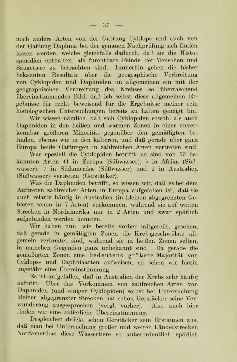 noch andere Arten von der Gattung Cyklops und auch von der Gattung Daphnia bei der genauen Nachprüfung sich finden lassen werden, welche gleichfalls dadurch, daß sie die Histo- sporidien enthalten, als furchtbare Feinde der Menschen und Säugetiere zu betrachten sind. Immerhin geben die bisher bekannten Resultate über die geographische Verbreitung von Cyklopiden und Daphniden im allgemeinen ein mit der geographischen Verbreitung des Krebses so überraschend übereinstimmendes Bild, daß ich selbst diese allgemeinen Er- gebnisse für recht beweisend für die Ergebnisse meiner rein histologischen Untersuchungen bereits zu halten geneigt bin. Wir wissen nämlich, daß sich Cyklopiden sowohl als auch Daphniden in den heißen und warmen Zonen in einer unver- keimbar größeren Minorität gegenüber den gemäßigten be- finden, ebenso wie in den kälteren, und daß gerade über ganz Europa beide Gattungen in zahlreichen Arten vertreten sind. Was speziell die Cyklopiden betrifft, so sind von 55 be- kannten Arten 41 in Europa (Süßwasser), 5 in Afrika (Süß- wasser), 7 in Südamerika (Süßwasser) und 2 in Australien (Süßwasser) vertreten (Gerstäcker). Was die Daphniden betrifft, so wissen wir, daß es bei dem Auftreten zahlreicher Arten in Europa auf gef allen ist, daß sie auch relativ häufig in Australien (in kleinen abgegrenzten Ge- bieten schon in 7 Arten) Vorkommen, während sie auf weiten Strecken in Nordamerika nur in 2 Arten und zwar spärlich aufgefunden werden konnten. Wir haben nun, wie bereits vorher mitgeteilt, gesehen, daß gerade in gemäßigten Zonen die Krebsgeschwülste all- gemein verbreitet sind, während sie in heißen Zonen selten, in manchen Gegenden ganz unbekannt sind. Da gerade die gemäßigten Zonen eine bedeutend größere Majorität von Cyklops- und Daphniaarten auf weisen, so sehen wir hierin ungefähr eine Übereinstimmung. — Es ist aufgefallen, daß in Australien der Krebs sehr häufig auf tritt. Uber das Vorkommen von zahlreichen Arten von Daphniden (und einiger Cyklopiden) selbst bei Untersuchung kleiner, abgegrenzter Strecken hat schon Gerstäcker seine Ver- wunderung ausgesprochen (vergl. vorher). Also auch hier finden wir eine äußerliche Übereinstimmung. Desgleichen drückt schon Gerstäcker sein Erstaunen aus, daß man bei Untersuchung großer und weiter Länderstrecken Nordamerikas diese Wassertiere so außerordentlich spärlich