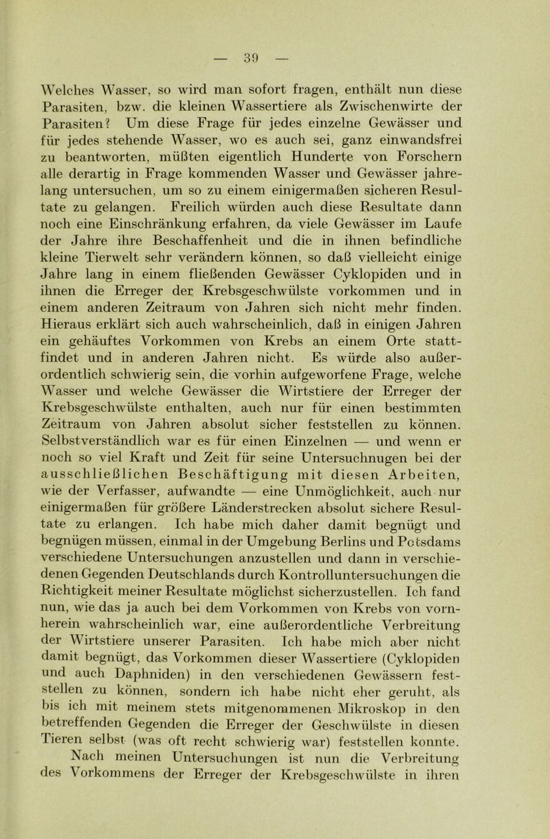 Welches Wasser, so wird man sofort fragen, enthält nun diese Parasiten, bzw. die kleinen Wassertiere als Zwischenwirte der Parasiten? Um diese Frage für jedes einzelne Gewässer und für jedes stehende Wasser, wo es auch sei, ganz einwandsfrei zu beantworten, müßten eigentlich Hunderte von Forschern alle derartig in Frage kommenden Wasser und Gewässer jahre- lang untersuchen, um so zu einem einigermaßen sicheren Resul- tate zu gelangen. Freilich würden auch diese Resultate dann noch eine Einschränkung erfahren, da viele Gewässer im Laufe der Jahre ihre Beschaffenheit und die in ihnen befindliche kleine Tierwelt sehr verändern können, so daß vielleicht einige Jahre lang in einem fließenden Gewässer Cyklopiden und in ihnen die Erreger der Krebsgeschwülste Vorkommen und in einem anderen Zeitraum von Jahren sich nicht mehr finden. Hieraus erklärt sich auch wahrscheinlich, daß in einigen Jahren ein gehäuftes Vorkommen von Krebs an einem Orte statt- findet und in anderen Jahren nicht. Es würde also außer- ordentlich schwierig sein, die vorhin aufgeworfene Frage, welche Wasser und welche Gewässer die Wirtstiere der Erreger der Krebsgeschwülste enthalten, auch nur für einen bestimmten Zeitraum von Jahren absolut sicher feststellen zu können. Selbstverständlich war es für einen Einzelnen — und wenn er noch so viel Kraft und Zeit für seine Untersuchnugen bei der ausschließlichen Beschäftigung mit diesen Arbeiten, wie der Verfasser, aufwandte — eine Unmöglichkeit, auch nur einigermaßen für größere Länderstrecken absolut sichere Resul- tate zu erlangen. Ich habe mich daher damit begnügt und begnügen müssen, einmal in der Umgebung Berlins und Potsdams verschiedene Untersuchungen anzustellen und dann in verschie- denen Gegenden Deutschlands durch Kontrolluntersuchungen die Richtigkeit meiner Resultate möglichst sicherzustellen. Ich fand nun, wie das ja auch bei dem Vorkommen von Krebs von vorn- herein wahrscheinlich war, eine außerordentliche Verbreitung der Wirtstiere unserer Parasiten. Ich habe mich aber nicht damit begnügt, das Vorkommen dieser Wassertiere (Cyklopiden und auch Daphniden) in den verschiedenen Gewässern fest- stellen zu können, sondern ich habe nicht eher geruht, als bis ich mit meinem stets mitgenommenen Mikroskop in den betreffenden Gegenden die Erreger der Geschwülste in diesen Tieren selbst (was oft recht schwierig war) feststellen konnte. Nach meinen Untersuchungen ist nun die Verbreitung des Vorkommens der Erreger der Krebsgeschwülste in ihren