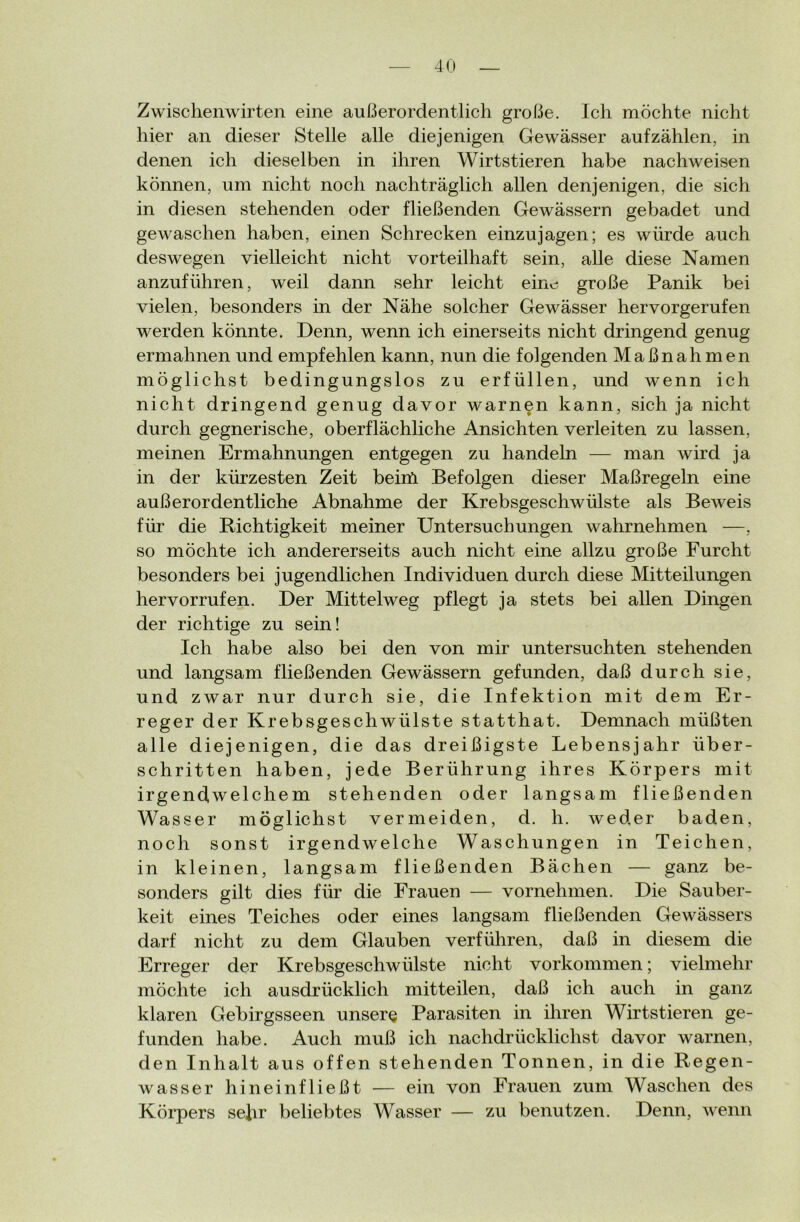 Zwischenwirten eine außerordentlich große. Ich möchte nicht hier an dieser Stelle alle diejenigen Gewässer aufzählen, in denen ich dieselben in ihren Wirtstieren habe nachweisen können, um nicht noch nachträglich allen denjenigen, die sich in diesen stehenden oder fließenden Gewässern gebadet und gewaschen haben, einen Schrecken einzujagen; es würde auch deswegen vielleicht nicht vorteilhaft sein, alle diese Namen anzuführen, weil dann sehr leicht eine große Panik bei vielen, besonders in der Nähe solcher Gewässer hervorgerufen werden könnte. Denn, wenn ich einerseits nicht dringend genug ermahnen und empfehlen kann, nun die folgenden Maßnahmen möglichst bedingungslos zu erfüllen, und wenn ich nicht dringend genug davor warnen kann, sich ja nicht durch gegnerische, oberflächliche Ansichten verleiten zu lassen, meinen Ermahnungen entgegen zu handeln — man wird ja in der kürzesten Zeit beim Befolgen dieser Maßregeln eine außerordentliche Abnahme der Krebsgeschwülste als Beweis für die Richtigkeit meiner Untersuchungen wahrnehmen —, so möchte ich andererseits auch nicht eine allzu große Furcht besonders bei jugendlichen Individuen durch diese Mitteilungen hervorrufen. Der Mittelweg pflegt ja stets bei allen Dingen der richtige zu sein! Ich habe also bei den von mir untersuchten stehenden und langsam fließenden Gewässern gefunden, daß durch sie, und zwar nur durch sie, die Infektion mit dem Er- reger der Krebsgeschwülste statthat. Demnach müßten alle diejenigen, die das dreißigste Lebensjahr über- schritten haben, jede Berührung ihres Körpers mit irgendwelchem stehenden oder langsam fließenden Wasser möglichst vermeiden, d. h. weder baden, noch sonst irgendwelche Waschungen in Teichen, in kleinen, langsam fließenden Bächen — ganz be- sonders gilt dies für die Frauen — vornehmen. Die Sauber- keit eines Teiches oder eines langsam fließenden Gewässers darf nicht zu dem Glauben verführen, daß in diesem die Erreger der Krebsgeschwülste nicht Vorkommen; vielmehr möchte ich ausdrücklich mitteilen, daß ich auch in ganz klaren Gebirgsseen unsere Parasiten in ihren Wirtstieren ge- funden habe. Auch muß ich nachdrücklichst davor warnen, den Inhalt aus offen stehenden Tonnen, in die Regen- wasser hineinfließt — ein von Frauen zum Waschen des Körpers sehr beliebtes Wasser — zu benutzen. Denn, wenn