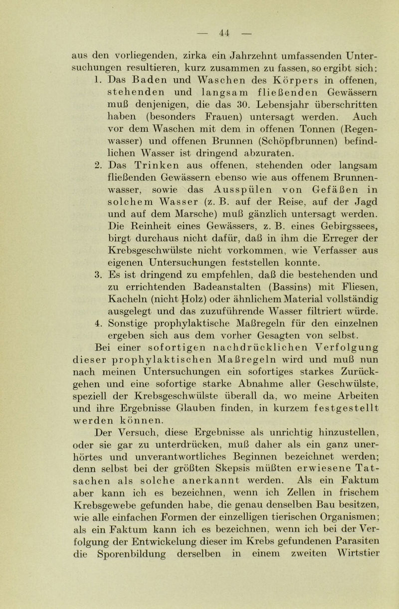 aus den vorliegenden, zirka ein Jahrzehnt umfassenden Unter- suchungen resultieren, kurz zusammen zu fassen, so ergibt sich: 1. Das Baden und Waschen des Körpers in offenen, stehenden und langsam fließenden Gewässern muß denjenigen, die das 30. Lebensjahr überschritten haben (besonders Frauen) untersagt werden. Auch vor dem Waschen mit dem in offenen Tonnen (Regen- wasser) und offenen Brunnen (Schöpfbrunnen) befind- lichen Wasser ist dringend abzuraten. 2. Das Trinken aus offenen, stehenden oder langsam fließenden Gewässern ebenso wie aus offenem Brunnen- wasser, sowie das Ausspülen von Gefäßen in solchem Wasser (z. B. auf der Reise, auf der Jagd und auf dem Marsche) muß gänzlich untersagt werden. Die Reinheit eines Gewässers, z. B. eines Gebirgssees, birgt durchaus nicht dafür, daß in ihm die Erreger der Krebsgeschwülste nicht Vorkommen, wie Verfasser aus eigenen Untersuchungen feststellen konnte. 3. Es ist dringend zu empfehlen, daß die bestehenden und zu errichtenden Badeanstalten (Bassins) mit Fliesen, Kacheln (nicht Holz) oder ähnlichem Material vollständig ausgelegt und das zuzuführende Wasser filtriert würde. 4. Sonstige prophylaktische Maßregeln für den einzelnen ergeben sich aus dem vorher Gesagten von selbst. Bei einer sofortigen nachdrücklichen Verfolgung dieser prophylaktischen Maßregeln wird und muß nun nach meinen Untersuchungen ein sofortiges starkes Zurück- gehen und eine sofortige starke Abnahme aller Geschwülste, speziell der Krebsgeschwülste überall da, wo meine Arbeiten und ihre Ergebnisse Glauben finden, in kurzem fest gestellt werden können. Der Versuch, diese Ergebnisse als unrichtig hinzustellen, oder sie gar zu unterdrücken, muß daher als ein ganz uner- hörtes und unverantwortliches Beginnen bezeichnet werden; denn selbst bei der größten Skepsis müßten erwiesene Tat- sachen als solche anerkannt werden. Als ein Faktum aber kann ich es bezeichnen, wenn ich Zellen in frischem Krebsgewebe gefunden habe, die genau denselben Bau besitzen, wie alle einfachen Formen der einzelligen tierischen Organismen; als ein Faktum kann ich es bezeichnen, wenn ich bei der Ver- folgung der Entwickelung dieser im Krebs gefundenen Parasiten die Sporenbildung derselben in einem zweiten Wirtstier