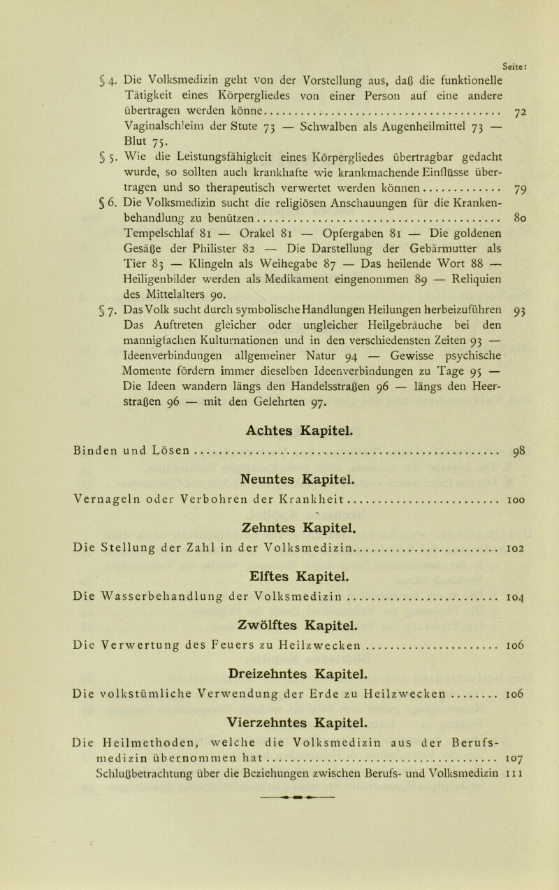 Seite: § 4. Die Volksmedizin geht von der Vorstellung aus, daß die funktionelle Tätigkeit eines Körpergliedes von einer Person auf eine andere übertragen werden könne 72 Vaginalschleim der Stute 73 — Schwalben als Augenheilmittel 73 — Blut 75. § 5. Wie die Leistungsfähigkeit eines Körpergliedes übertragbar gedacht wurde, so sollten auch krankhafte wie krankmachende Einflüsse über- tragen und so therapeutisch verwertet werden können 79 § 6. Die Volksmedizin sucht die religiösen Anschauungen für die Kranken- behandlung zu benützen 80 Tempelschlaf 81 — Orakel 81 — Opfergaben 81 — Die goldenen Gesäße der Philister 82 — Die Darstellung der Gebärmutter als Tier 83 — Klingeln als Weihegabe 87 — Das heilende Wort 88 — Heiligenbilder werden als Medikament eingenommen 89 — Reliquien des Mittelalters 90. § 7. Das Volk sucht durch symbolische Handlungen Heilungen herbeizuführen 93 Das Auftreten gleicher oder ungleicher Heilgebräuche bei den mannigfachen Kulturnationen und in den verschiedensten Zeiten 93 — Ideenverbindungen allgemeiner Natur 94 — Gewisse psychische Momente fördern immer dieselben Ideenverbindungen zu Tage 95 — Die Ideen wandern längs den Handelsstraßen 96 — längs den Heer- straßen 96 — mit den Gelehrten 97. Achtes Kapitel. Binden und Lösen 98 Neuntes Kapitel. Vernageln oder Verbohren der Krankheit 100 Zehntes Kapitel. Die Stellung der Zahl in der Volksmedizin 102 Elftes Kapitel. Die Wasserbehandlung der Volksmedizin 104 Zwölftes Kapitel. Die Verwertung des Feuers zu Heilzwecken 106 Dreizehntes Kapitel. Die volkstümliche Verwendung der Erde zu Heilzwecken 106 Vierzehntes Kapitel. Die Heilmethoden, welche die Volksmedizin aus der Berufs- medizin übernommen hat 107