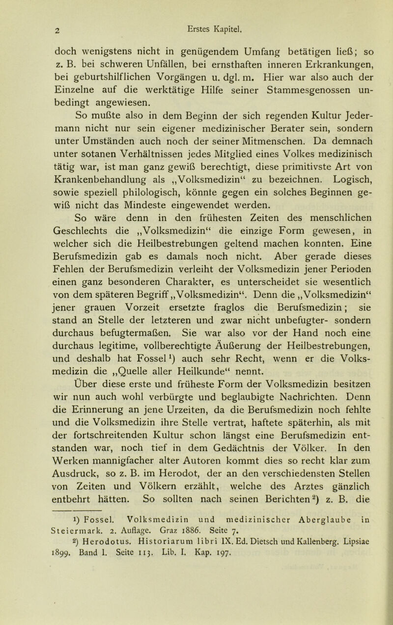 doch wenigstens nicht in genügendem Umfang betätigen ließ; so z. B. bei schweren Unfällen, bei ernsthaften inneren Erkrankungen, bei geburtshilflichen Vorgängen u. dgl. m. Hier war also auch der Einzelne auf die werktätige Hilfe seiner Stammesgenossen un- bedingt angewiesen. So mußte also in dem Beginn der sich regenden Kultur Jeder- mann nicht nur sein eigener medizinischer Berater sein, sondern unter Umständen auch noch der seiner Mitmenschen. Da demnach unter sotanen Verhältnissen jedes Mitglied eines Volkes medizinisch tätig war, ist man ganz gewiß berechtigt, diese primitivste Art von Krankenbehandlung als „Volksmedizin“ zu bezeichnen. Logisch, sowie speziell philologisch, könnte gegen ein solches Beginnen ge- wiß nicht das Mindeste eingewendet werden. So wäre denn in den frühesten Zeiten des menschlichen Geschlechts die „Volksmedizin“ die einzige Form gewesen, in welcher sich die Heilbestrebungen geltend machen konnten. Eine Berufsmedizin gab es damals noch nicht. Aber gerade dieses Fehlen der Berufsmedizin verleiht der Volksmedizin jener Perioden einen ganz besonderen Charakter, es unterscheidet sie wesentlich von dem späteren Begriff „Volksmedizin“. Denn die „Volksmedizin“ jener grauen Vorzeit ersetzte fraglos die Berufsmedizin; sie stand an Stelle der letzteren und zwar nicht unbefugter- sondern durchaus befugtermaßen. Sie war also vor der Hand noch eine durchaus legitime, vollberechtigte Äußerung der Heilbestrebungen, und deshalb hat Fossel*) auch sehr Recht, wenn er die Volks- medizin die „Quelle aller Heilkunde“ nennt. Über diese erste und früheste Form der Volksmedizin besitzen wir nun auch wohl verbürgte und beglaubigte Nachrichten. Denn die Erinnerung an jene Urzeiten, da die Berufsmedizin noch fehlte und die Volksmedizin ihre Stelle vertrat, haftete späterhin, als mit der fortschreitenden Kultur schon längst eine Berufsmedizin ent- standen war, noch tief in dem Gedächtnis der Völker. In den Werken mannigfacher alter Autoren kommt dies so recht klar zum Ausdruck, so z. B. im Herodot, der an den verschiedensten Stellen von Zeiten und Völkern erzählt, welche des Arztes gänzlich entbehrt hätten. So sollten nach seinen Berichten* 2) z. B. die 1) Fossel. Volksmedizin und medizinischer Aberglaube in Steiermark. 2. Auflage. Graz 1886. Seite 7. 2) Herodotus. Historiarum libri IX. Ed. Dietsch und Kallenberg. Lipsiae 1899. Band 1. Seite 113. Lib. I. Kap. 197.