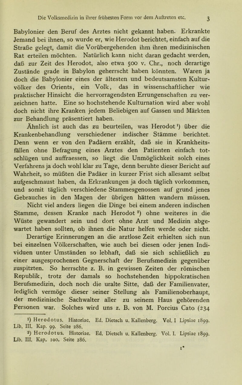 3 Babylonier den Beruf des Arztes nicht gekannt haben. Erkrankte Jemand bei ihnen, so wurde er, wie Herodot berichtet, einfach auf die Straße gelegt, damit die Vorübergehenden ihm ihren medizinischen Rat erteilen möchten. Natürlich kann nicht daran gedacht werden, daß zur Zeit des Herodot, also etwa 500 v. Chr., noch derartige Zustände grade in Babylon geherrscht haben könnten. Waren ja doch die Babylonier eines der ältesten und bedeutsamsten Kultur- völker des Orients, ein Volk, das in wissenschaftlicher wie praktischer Hinsicht die hervorragendsten Errungenschaften zu ver- zeichnen hatte. Eine so hochstehende Kulturnation wird aber wohl doch nicht ihre Kranken jedem Beliebigen auf Gassen und Märkten zur Behandlung präsentiert haben. Ähnlich ist auch das zu beurteilen, was Herodot *) über die Krankenbehandlung verschiedener indischer Stämme berichtet. Denn wenn er von den Padäern erzählt, daß sie in Krankheits- fällen ohne Befragung eines Arztes den Patienten einfach tot- schlügen und auffraessen, so liegt die Unmöglichkeit solch eines Verfahrens ja doch wohl klar zu Tage, denn beruhte dieser Bericht auf Wahrheit, so müßten die Padäer in kurzer Frist sich allesamt selbst aufgeschmaust haben, da Erkrankungen ja doch täglich Vorkommen, und somit täglich verschiedene Stammesgenossen auf grund jenes Gebrauches in den Magen der übrigen hätten wandern müssen. Nicht viel anders liegen die Dinge bei einem anderen indischen Stamme, dessen Kranke nach Herodot * 2) ohne weiteres in die Wüste gewandert sein und dort ohne Arzt und Medizin abge- wartet haben sollten, ob ihnen die Natur helfen werde oder nicht. Derartige Erinnerungen an die arztlose Zeit erhielten sich nun bei einzelnen Völkerschaften, wie auch bei diesen oder jenen Indi- viduen unter Umständen so lebhaft, daß sie sich schließlich zu einer ausgesprochenen Gegnerschaft der Berufsmedizin gegenüber zuspitzten. So herrschte z. B. in gewissen Zeiten der römischen Republik, trotz der damals so hochstehenden hippokratischen Berufsmedizin, doch noch die uralte Sitte, daß der Familienvater, lediglich vermöge dieser seiner Stellung als Familienoberhaupt, der medizinische Sachwalter aller zu seinem Haus gehörenden Personen war. Solches wird uns z. B. von M. Porcius Cato (234 !) Herodotus. Historiae. Ed. Dietsch u. Kallenberg. Vol. I Lipsiae 1899. Lib. III. Kap. 99. Seite 286. 2) Herodotus. Historiae. Ed. Dietsch u. Kallenberg. Vol. I. Lipsiae 1899. Lib. III. Kap. 100. Seite 286.