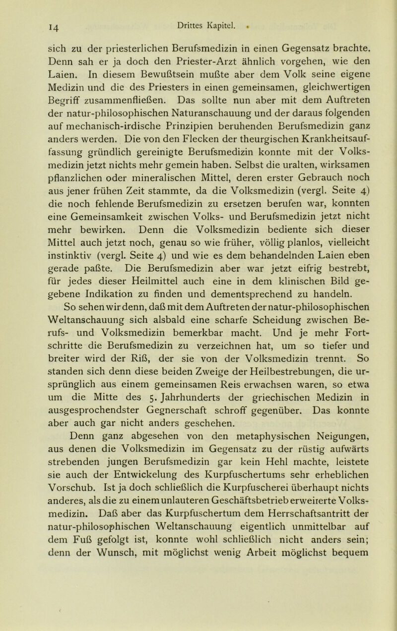 sich zu der priesterlichen Berufsmedizin in einen Gegensatz brachte. Denn sah er ja doch den Priester-Arzt ähnlich vorgehen, wie den Laien. In diesem Bewußtsein mußte aber dem Volk seine eigene Medizin und die des Priesters in einen gemeinsamen, gleichwertigen Begriff zusammenfließen. Das sollte nun aber mit dem Auftreten der natur-philosophischen Naturanschauung und der daraus folgenden auf mechanisch-irdische Prinzipien beruhenden Berufsmedizin ganz anders werden. Die von den Flecken der theurgischen Krankheitsauf- fassung gründlich gereinigte Berufsmedizin konnte mit der Volks- medizin jetzt nichts mehr gemein haben. Selbst die uralten, wirksamen pflanzlichen oder mineralischen Mittel, deren erster Gebrauch noch aus jener frühen Zeit stammte, da die Volksmedizin (vergl. Seite 4) die noch fehlende Berufsmedizin zu ersetzen berufen war, konnten eine Gemeinsamkeit zwischen Volks- und Berufsmedizin jetzt nicht mehr bewirken. Denn die Volksmedizin bediente sich dieser Mittel auch jetzt noch, genau so wie früher, völlig planlos, vielleicht instinktiv (vergl. Seite 4) und wie es dem behandelnden Laien eben gerade paßte. Die Berufsmedizin aber war jetzt eifrig bestrebt, für jedes dieser Heilmittel auch eine in dem klinischen Bild ge- gebene Indikation zu finden und dementsprechend zu handeln. So sehen wir denn, daß mit dem Auftreten der natur-philosophischen Weltanschauung sich alsbald eine scharfe Scheidung zwischen Be- rufs- und Volksmedizin bemerkbar macht. Und je mehr Fort- schritte die Berufsmedizin zu verzeichnen hat, um so tiefer und breiter wird der Riß, der sie von der Volksmedizin trennt. So standen sich denn diese beiden Zweige der Heilbestrebungen, die ur- sprünglich aus einem gemeinsamen Reis erwachsen waren, so etwa um die Mitte des 5. Jahrhunderts der griechischen Medizin in ausgesprochendster Gegnerschaft schroff gegenüber. Das konnte aber auch gar nicht anders geschehen. Denn ganz abgesehen von den metaphysischen Neigungen, aus denen die Volksmedizin im Gegensatz zu der rüstig aufwärts strebenden jungen Berufsmedizin gar kein Hehl machte, leistete sie auch der Entwickelung des Kurpfuschertums sehr erheblichen Vorschub. Ist ja doch schließlich die Kurpfuscherei überhaupt nichts anderes, als die zu einem unlauteren Geschäftsbetrieb erweiterte Volks- medizin. Daß aber das Kurpfuschertum dem Herrschaftsantritt der natur-philosophischen Weltanschauung eigentlich unmittelbar auf dem Fuß gefolgt ist, konnte wohl schließlich nicht anders sein; denn der Wunsch, mit möglichst wenig Arbeit möglichst bequem