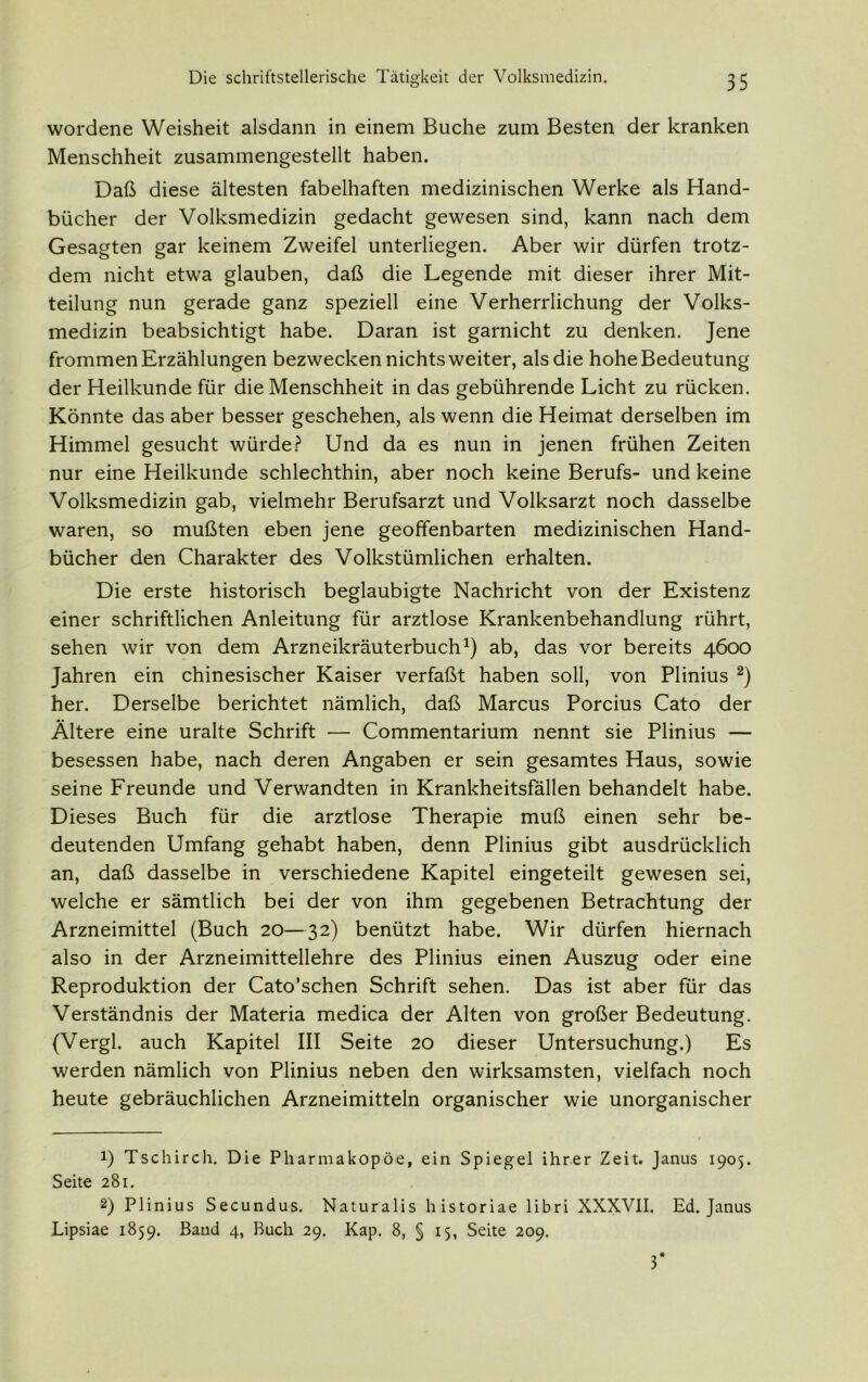 wordene Weisheit alsdann in einem Buche zum Besten der kranken Menschheit zusammengestellt haben. Daß diese ältesten fabelhaften medizinischen Werke als Hand- bücher der Volksmedizin gedacht gewesen sind, kann nach dem Gesagten gar keinem Zweifel unterliegen. Aber wir dürfen trotz- dem nicht etwa glauben, daß die Legende mit dieser ihrer Mit- teilung nun gerade ganz speziell eine Verherrlichung der Volks- medizin beabsichtigt habe. Daran ist garnicht zu denken. Jene frommen Erzählungen bezwecken nichts weiter, als die hohe Bedeutung der Heilkunde für die Menschheit in das gebührende Licht zu rücken. Könnte das aber besser geschehen, als wenn die Heimat derselben im Himmel gesucht würde? Und da es nun in jenen frühen Zeiten nur eine Heilkunde schlechthin, aber noch keine Berufs- und keine Volksmedizin gab, vielmehr Berufsarzt und Volksarzt noch dasselbe waren, so mußten eben jene geoffenbarten medizinischen Hand- bücher den Charakter des Volkstümlichen erhalten. Die erste historisch beglaubigte Nachricht von der Existenz einer schriftlichen Anleitung für arztlose Krankenbehandlung rührt, sehen wir von dem Arzneikräuterbuch1) ab, das vor bereits 4600 Jahren ein chinesischer Kaiser verfaßt haben soll, von Plinius 2) her. Derselbe berichtet nämlich, daß Marcus Porcius Cato der Ältere eine uralte Schrift — Commentarium nennt sie Plinius — besessen habe, nach deren Angaben er sein gesamtes Haus, sowie seine Freunde und Verwandten in Krankheitsfällen behandelt habe. Dieses Buch für die arztlose Therapie muß einen sehr be- deutenden Umfang gehabt haben, denn Plinius gibt ausdrücklich an, daß dasselbe in verschiedene Kapitel eingeteilt gewesen sei, welche er sämtlich bei der von ihm gegebenen Betrachtung der Arzneimittel (Buch 20—32) benützt habe. Wir dürfen hiernach also in der Arzneimittellehre des Plinius einen Auszug oder eine Reproduktion der Cato’schen Schrift sehen. Das ist aber für das Verständnis der Materia medica der Alten von großer Bedeutung. (Vergl. auch Kapitel III Seite 20 dieser Untersuchung.) Es werden nämlich von Plinius neben den wirksamsten, vielfach noch heute gebräuchlichen Arzneimitteln organischer wie unorganischer 1) Tschirch. Die Pharmakopoe, ein Spiegel ihrer Zeit. Janus 1905. Seite 281. 2) Plinius Secundus. Naturalis historiae libri XXXVII. Ed. Janus Lipsiae 1859. Band 4, Buch 29. Kap. 8, § 15, Seite 209. 3*