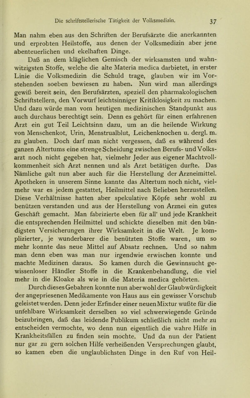 Man nahm eben aus den Schriften der Berufsärzte die anerkannten und erprobten Heilstoffe, aus denen der Volksmedizin aber jene abenteuerlichen und ekelhaften Dinge. Daß an dem kläglichen Gemisch der wirksamsten und wahn- witzigsten Stoffe, welche die alte Materia medica darbietet, in erster Linie die Volksmedizin die Schuld trage, glauben wir im Vor- stehenden soeben bewiesen zu haben. Nun wird man allerdings gewiß bereit sein, den Berufsärzten, speziell den pharmakologischen Schriftstellern, den Vorwurf leichtsinniger Kritiklosigkeit zu machen. Und dazu würde man vom heutigen medizinischen Standpunkt aus auch durchaus berechtigt sein. Denn es gehört für einen erfahrenen Arzt ein gut Teil Leichtsinn dazu, um an die heilende Wirkung von Menschenkot, Urin, Menstrualblut, Leichenknochen u. dergl. m. zu glauben. Doch darf man nicht vergessen, daß es während des ganzen Altertums eine strenge Scheidung zwischen Berufs- und Volks- arzt noch nicht gegeben hat, vielmehr Jeder aus eigener Machtvoll- kommenheit sich Arzt nennen und als Arzt betätigen durfte. Das Nämliche galt nun aber auch für die Herstellung der Arzneimittel. Apotheken in unserem Sinne kannte das Altertum noch nicht, viel- mehr war es jedem gestattet, Heilmittel nach Belieben herzustellen. Diese Verhältnisse hatten aber spekulative Köpfe sehr wohl zu benützen verstanden und aus der Herstellung von Arznei ein gutes Geschäft gemacht. Man fabrizierte eben für all’ und jede Krankheit die entsprechenden Heilmittel und schickte dieselben mit den bün- digsten Versicherungen ihrer Wirksamkeit in die Welt. Je kom- plizierter, je wunderbarer die benützten Stoffe waren, um so mehr konnte das neue Mittel auf Absatz rechnen. Und so nahm man denn eben was man nur irgendwie erwischen konnte und machte Medizinen daraus. So kamen durch die Gewinnsucht ge- wissenloser Händler Stoffe in die Krankenbehandlung, die viel mehr in die Kloake als wie in die Materia medica gehörten. Durch dieses Gebahren konnte nun aber wohl der Glaubwürdigkeit der angepriesenen Medikamente von Haus aus ein gewisser Vorschub geleistet werden. Denn jeder Erfinder einer neuenMixtur wußte für die unfehlbare Wirksamkeit derselben so viel schwerwiegende Gründe beizubringen, daß das leidende Publikum schließlich nicht mehr zu entscheiden vermochte, wo denn nun eigentlich die wahre Hilfe in Krankheitsfällen zu finden sein mochte. Und da nun der Patient nur gar zu gern solchen Hilfe verheißenden Versprechungen glaubt, so kamen eben die unglaublichsten Dinge in den Ruf von Heil-