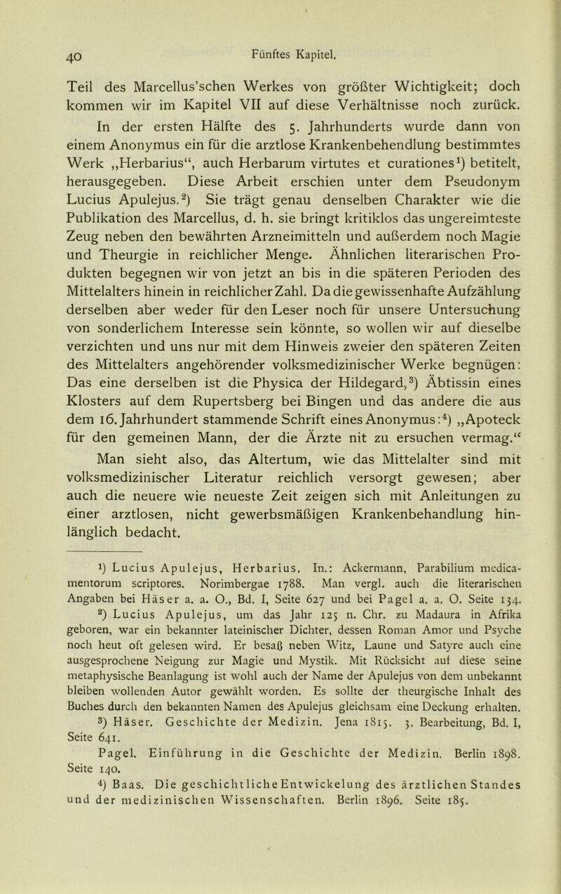 Teil des Marcellus’schen Werkes von größter Wichtigkeit; doch kommen wir im Kapitel VII auf diese Verhältnisse noch zurück. In der ersten Hälfte des 5. Jahrhunderts wurde dann von einem Anonymus ein für die arztlose Krankenbehendlung bestimmtes Werk „Herbarius“, auch Herbarum virtutes et curationes1) betitelt, herausgegeben. Diese Arbeit erschien unter dem Pseudonym Lucius Apulejus.2) Sie trägt genau denselben Charakter wie die Publikation des Marcellus, d. h. sie bringt kritiklos das ungereimteste Zeug neben den bewährten Arzneimitteln und außerdem noch Magie und Theurgie in reichlicher Menge. Ähnlichen literarischen Pro- dukten begegnen wir von jetzt an bis in die späteren Perioden des Mittelalters hinein in reichlicher Zahl. Da die gewissenhafte Aufzählung derselben aber weder für den Leser noch für unsere Untersuchung von sonderlichem Interesse sein könnte, so wollen wir auf dieselbe verzichten und uns nur mit dem Hinweis zweier den späteren Zeiten des Mittelalters angehörender volksmedizinischer Werke begnügen: Das eine derselben ist die Physica der Hildegard,3) Äbtissin eines Klosters auf dem Rupertsberg bei Bingen und das andere die aus dem 16. Jahrhundert stammende Schrift eines Anonymus:4) „Apoteck für den gemeinen Mann, der die Ärzte nit zu ersuchen vermag.“ Man sieht also, das Altertum, wie das Mittelalter sind mit volksmedizinischer Literatur reichlich versorgt gewesen; aber auch die neuere wie neueste Zeit zeigen sich mit Anleitungen zu einer arztlosen, nicht gewerbsmäßigen Krankenbehandlung hin- länglich bedacht. !) Lucius Apulejus, Herbarius. In.: Ackermann, Parabilium medica- mentorum scriptores. Norimbergae 1788. Man vergl. auch die literarischen Angaben bei Häser a. a. O., Bd. I, Seite 627 und bei Pagel a. a. O. Seite 134. 2) Lucius Apulejus, um das Jahr 125 n. Chr. zu Madaura in Afrika geboren, war ein bekannter lateinischer Dichter, dessen Roman Amor und Psyche noch heut oft gelesen wird. Er besaß neben Witz, Laune und Satyre auch eine ausgesprochene Neigung zur Magie und Mystik. Mit Rücksicht auf diese seine metaphysische Beanlagung ist wohl auch der Name der Apulejus von dem unbekannt bleiben wollenden Autor gewählt worden. Es sollte der theurgische Inhalt des Buches durch den bekannten Namen des Apulejus gleichsam eine Deckung erhalten. 3) Häser. Geschichte der Medizin. Jena 1815. 3. Bearbeitung, Bd. I, Seite 641. Pagel. Einführung in die Geschichte der Medizin. Berlin 1898. Seite 140. 4) Baas. Die geschieht liehe Ent Wickelung des ärztlichen Standes und der medizinischen Wissenschaften. Berlin 1896. Seite 185.