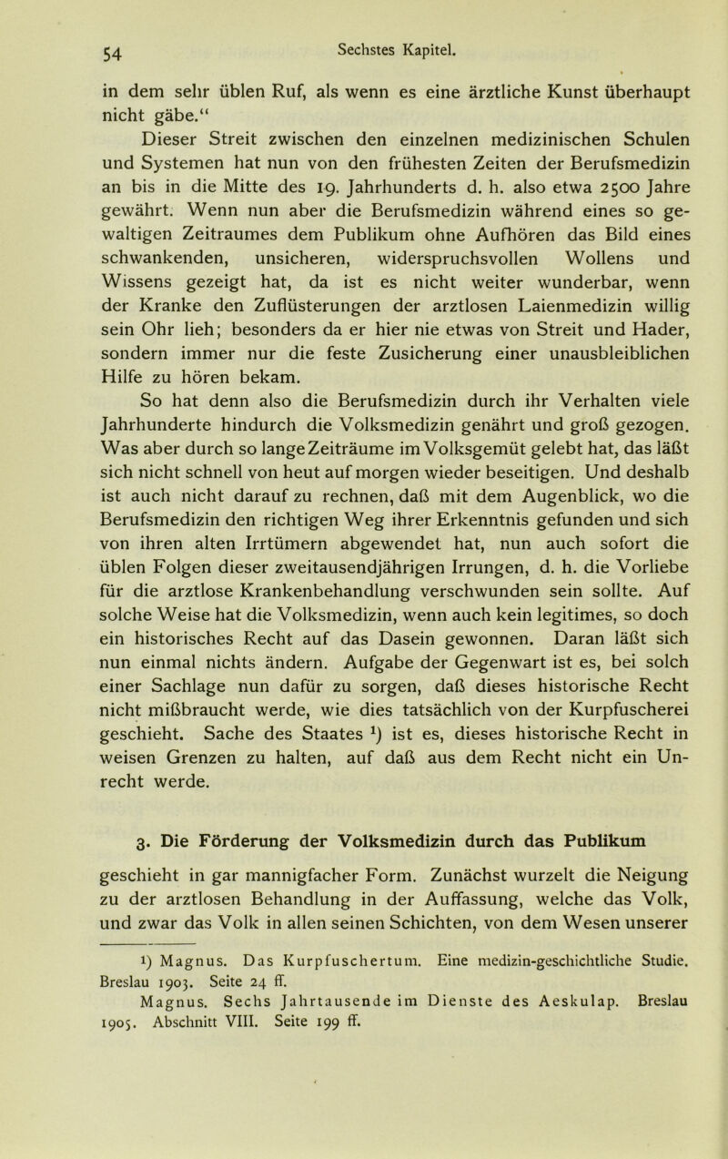 in dem sehr üblen Ruf, als wenn es eine ärztliche Kunst überhaupt nicht gäbe.“ Dieser Streit zwischen den einzelnen medizinischen Schulen und Systemen hat nun von den frühesten Zeiten der Berufsmedizin an bis in die Mitte des 19. Jahrhunderts d. h. also etwa 2500 Jahre gewährt. Wenn nun aber die Berufsmedizin während eines so ge- waltigen Zeitraumes dem Publikum ohne Aufhören das Bild eines schwankenden, unsicheren, widerspruchsvollen Wollens und Wissens gezeigt hat, da ist es nicht weiter wunderbar, wenn der Kranke den Zuflüsterungen der arztlosen Laienmedizin willig sein Ohr lieh; besonders da er hier nie etwas von Streit und Hader, sondern immer nur die feste Zusicherung einer unausbleiblichen Hilfe zu hören bekam. So hat denn also die Berufsmedizin durch ihr Verhalten viele Jahrhunderte hindurch die Volksmedizin genährt und groß gezogen. Was aber durch so lange Zeiträume im Volksgemüt gelebt hat, das läßt sich nicht schnell von heut auf morgen wieder beseitigen. Und deshalb ist auch nicht darauf zu rechnen, daß mit dem Augenblick, wo die Berufsmedizin den richtigen Weg ihrer Erkenntnis gefunden und sich von ihren alten Irrtümern abgewendet hat, nun auch sofort die üblen Folgen dieser zweitausendjährigen Irrungen, d. h. die Vorliebe für die arztlose Krankenbehandlung verschwunden sein sollte. Auf solche Weise hat die Volksmedizin, wenn auch kein legitimes, so doch ein historisches Recht auf das Dasein gewonnen. Daran läßt sich nun einmal nichts ändern. Aufgabe der Gegenwart ist es, bei solch einer Sachlage nun dafür zu sorgen, daß dieses historische Recht nicht mißbraucht werde, wie dies tatsächlich von der Kurpfuscherei geschieht. Sache des Staates *) ist es, dieses historische Recht in weisen Grenzen zu halten, auf daß aus dem Recht nicht ein Un- recht werde. 3. Die Förderung der Volksmedizin durch das Publikum geschieht in gar mannigfacher Form. Zunächst wurzelt die Neigung zu der arztlosen Behandlung in der Auffassung, welche das Volk, und zwar das Volk in allen seinen Schichten, von dem Wesen unserer i) Magnus. Das Kurpfuschertum. Eine medizin-geschichtliche Studie. Breslau 1903. Seite 24 ff. Magnus. Sechs Jahrtausende im Dienste des Aeskulap. Breslau 1905. Abschnitt VIII. Seite 199 ff.