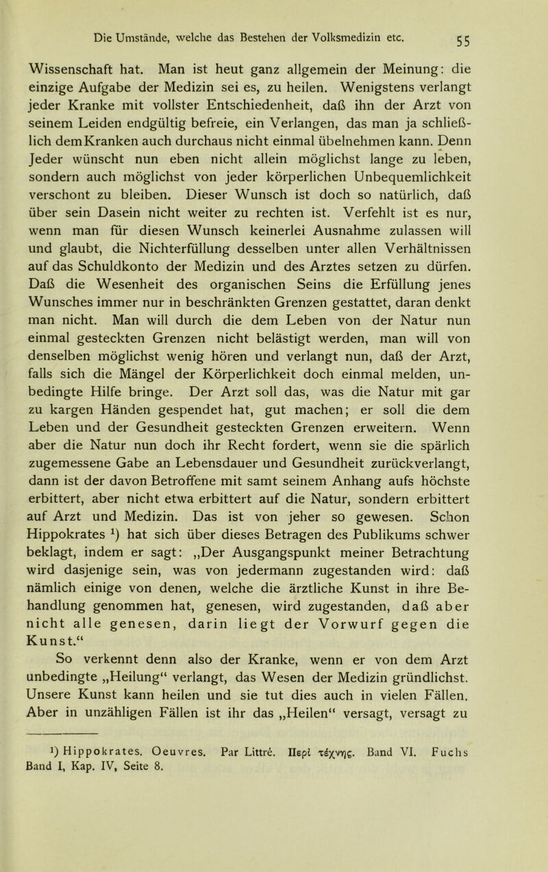 Wissenschaft hat. Man ist heut ganz allgemein der Meinung: die einzige Aufgabe der Medizin sei es, zu heilen. Wenigstens verlangt jeder Kranke mit vollster Entschiedenheit, daß ihn der Arzt von seinem Leiden endgültig befreie, ein Verlangen, das man ja schließ- lich dem Kranken auch durchaus nicht einmal übelnehmen kann. Denn Jeder wünscht nun eben nicht allein möglichst lange zu leben, sondern auch möglichst von jeder körperlichen Unbequemlichkeit verschont zu bleiben. Dieser Wunsch ist doch so natürlich, daß über sein Dasein nicht weiter zu rechten ist. Verfehlt ist es nur, wenn man für diesen Wunsch keinerlei Ausnahme zulassen will und glaubt, die Nichterfüllung desselben unter allen Verhältnissen auf das Schuldkonto der Medizin und des Arztes setzen zu dürfen. Daß die Wesenheit des organischen Seins die Erfüllung jenes Wunsches immer nur in beschränkten Grenzen gestattet, daran denkt man nicht. Man will durch die dem Leben von der Natur nun einmal gesteckten Grenzen nicht belästigt werden, man will von denselben möglichst wenig hören und verlangt nun, daß der Arzt, falls sich die Mängel der Körperlichkeit doch einmal melden, un- bedingte Hilfe bringe. Der Arzt soll das, was die Natur mit gar zu kargen Händen gespendet hat, gut machen; er soll die dem Leben und der Gesundheit gesteckten Grenzen erweitern. Wenn aber die Natur nun doch ihr Recht fordert, wenn sie die spärlich zugemessene Gabe an Lebensdauer und Gesundheit zurückverlangt, dann ist der davon Betroffene mit samt seinem Anhang aufs höchste erbittert, aber nicht etwa erbittert auf die Natur, sondern erbittert auf Arzt und Medizin. Das ist von jeher so gewesen. Schon Hippokrates x) hat sich über dieses Betragen des Publikums schwer beklagt, indem er sagt: „Der Ausgangspunkt meiner Betrachtung wird dasjenige sein, was von jedermann zugestanden wird: daß nämlich einige von denen, welche die ärztliche Kunst in ihre Be- handlung genommen hat, genesen, wird zugestanden, daß aber nicht alle genesen, darin liegt der Vorwurf gegen die Kunst.“ So verkennt denn also der Kranke, wenn er von dem Arzt unbedingte „Heilung“ verlangt, das Wesen der Medizin gründlichst. Unsere Kunst kann heilen und sie tut dies auch in vielen Fällen. Aber in unzähligen Fällen ist ihr das „Heilen“ versagt, versagt zu i) Hippokrates. Oeuvres. Par Littrö. IlepL 'c^XVYJ€* Band VI. Fuchs Band I, Kap. IV, Seite 8.