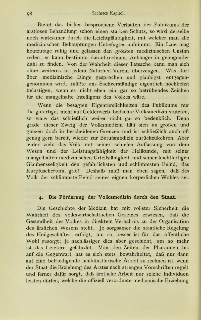 Bietet das bisher besprochene Verhalten des Publikums der arztlosen Behandlung schon einen starken Schutz, so wird derselbe noch wirksamer durch die Leichtgläubigkeit, mit welcher man alle medizinischen Behauptungen Unbefugter aufnimmt. Ein Laie mag heutzutage ruhig und gelassen den größten medizinischen Unsinn reden; er kann bestimmt darauf rechnen, Anhänger in genügender Zahl zu finden. Von der Wahrheit dieser Tatsache kann man sich ohne weiteres in jedem Naturheil-Verein überzeugen. Was dort über medizinische Dinge gesprochen und gläubigst entgegen- genommen wird, müßte uns Sachverständige eigentlich höchlichst belustigen, wenn es nicht eben ein gar so betrübendes Zeichen für die mangelhafte Intelligenz des Volkes wäre. Wenn die besagten Eigentümlichkeiten des Publikums nur die gutartige, nicht auf Gelderwerb bedachte Volksmedizin stützten, so wäre das schließlich weiter nicht gar so bedenklich. Denn grade dieser Zweig der Volksmedizin hält sich im großen und ganzen doch in bescheidenen Grenzen und ist schließlich auch oft genug gern bereit, wieder zur Berufsmedizin zurückzukehren. Aber leider zieht das Volk mit seiner schiefen Auffassung von dem Wesen und der Leistungsfähigkeit der Heilkunde, mit seiner mangelhaften medizinischen Urteilsfähigkeit und seiner leichtfertigen Glaubensseligkeit den gefährlichsten und schlimmsten Feind, das Kurpfuschertum, groß. Deshalb muß man eben sagen, daß das Volk der schlimmste Feind seines eignen körperlichen Wohles sei. 4. Die Förderung der Volksmedizin durch den Staat. Die Geschichte der Medizin hat mit vollster Sicherheit die Wahrheit des volkswirtschaftlichen Gesetzes erwiesen, daß die Gesundheit des Volkes in direktem Verhältnis zu der Organisation des ärzlichen Wesens steht. Je sorgsamer die staatliche Regelung des Heilgeschäftes erfolgt, um so besser ist für das öffentliche Wohl gesorgt; je nachlässiger dies aber geschieht, um so mehr ist das Letztere gefährdet. Von den Zeiten der Pharaonen bis auf die Gegenwart hat es sich stets bewahrheitet, daß nur dann auf eine befriedigende heilkünstlerische Arbeit zu rechnen ist, wenn der Staat die Erziehung des Arztes nach strengen Vorschriften regelt und ferner dafür sorgt, daß ärztliche Arbeit nur solche Individuen leisten dürfen, welche die offiziell verordnete medizinische Erziehung