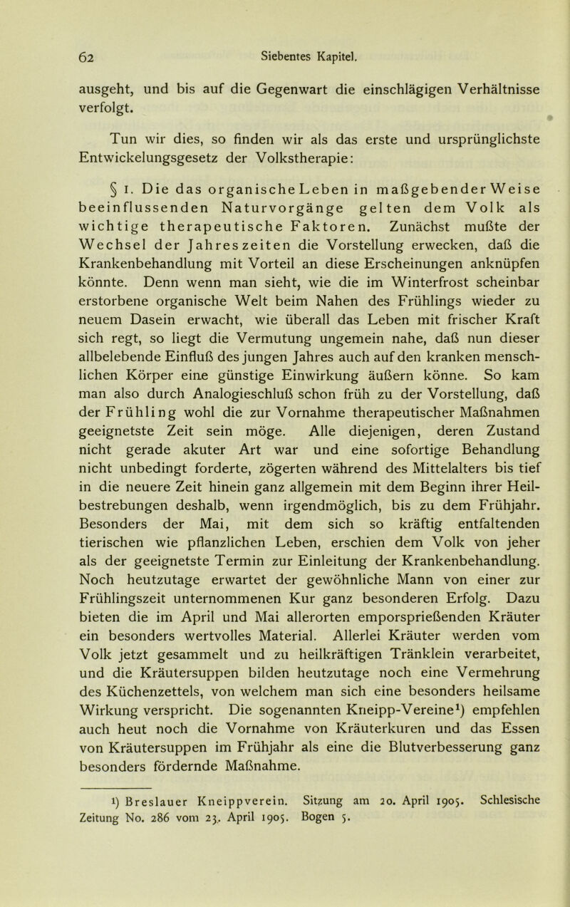 ausgeht, und bis auf die Gegenwart die einschlägigen Verhältnisse verfolgt. Tun wir dies, so finden wir als das erste und ursprünglichste Entwickelungsgesetz der Volkstherapie: § i. Die das organische Leben in maßgebenderWeise beeinflussenden Naturvorgänge gelten dem Volk als wichtige therapeutische Faktoren. Zunächst mußte der Wechsel der Jahreszeiten die Vorstellung erwecken, daß die Krankenbehandlung mit Vorteil an diese Erscheinungen anknüpfen könnte. Denn wenn man sieht, wie die im Winterfrost scheinbar erstorbene organische Welt beim Nahen des Frühlings wieder zu neuem Dasein erwacht, wie überall das Leben mit frischer Kraft sich regt, so liegt die Vermutung ungemein nahe, daß nun dieser allbelebende Einfluß des jungen Jahres auch auf den kranken mensch- lichen Körper eine günstige Einwirkung äußern könne. So kam man also durch Analogieschluß schon früh zu der Vorstellung, daß der Frühling wohl die zur Vornahme therapeutischer Maßnahmen geeignetste Zeit sein möge. Alle diejenigen, deren Zustand nicht gerade akuter Art war und eine sofortige Behandlung nicht unbedingt forderte, zögerten während des Mittelalters bis tief in die neuere Zeit hinein ganz allgemein mit dem Beginn ihrer Heil- bestrebungen deshalb, wenn irgendmöglich, bis zu dem Frühjahr. Besonders der Mai, mit dem sich so kräftig entfaltenden tierischen wie pflanzlichen Leben, erschien dem Volk von jeher als der geeignetste Termin zur Einleitung der Krankenbehandlung. Noch heutzutage erwartet der gewöhnliche Mann von einer zur Frühlingszeit unternommenen Kur ganz besonderen Erfolg. Dazu bieten die im April und Mai allerorten emporsprießenden Kräuter ein besonders wertvolles Material. Allerlei Kräuter werden vom Volk jetzt gesammelt und zu heilkräftigen Tränklein verarbeitet, und die Kräutersuppen bilden heutzutage noch eine Vermehrung des Küchenzettels, von welchem man sich eine besonders heilsame Wirkung verspricht. Die sogenannten Kneipp-Vereine1) empfehlen auch heut noch die Vornahme von Kräuterkuren und das Essen von Kräutersuppen im Frühjahr als eine die Blutverbesserung ganz besonders fördernde Maßnahme. i) Breslauer Kneippverein. Sitzung am 20. April 1905. Schlesische Zeitung No. 286 vom 23.. April 1905. Bogen 5.